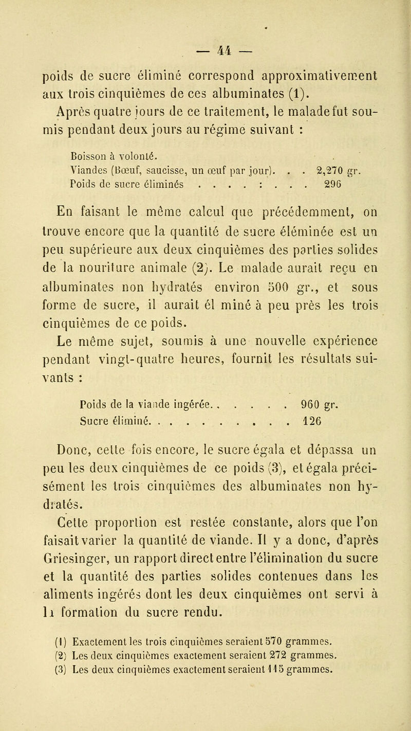 poids de sucre éliminé correspond approximativement aux trois cinquièmes de ces albuminates (1). Après quatre jours de ce traitement, le malade fat sou- mis pendant deux jours au régime suivant : Boisson à volonté. . ' Viandes (Bœuf, saucisse, un œuf par jour). . . 2,270 gr. Poids de sucre éliminés ....:... 296 En faisant le même calcul que précédemment, on trouve encore que la quantité de sucre éléminée est un peu supérieure aux deux cinquièmes des parties solides de la nouriture animale (2;. Le malade aurait reçu en albuminates non hydratés environ 500 gr., et sous forme de sucre, il aurait él miné à peu près les trois cinquièmes de ce poids. Le même sujet, soumis à une nouvelle expérience pendant vingt-quatre heures, fournit les résultais sui- vants : Poids de la viande ingérée 960 gr. Sucre éliminé 126 Donc, cette fois encore, le sucre égala et dépassa un peu les deux cinquièmes de ce poids (3), et égala préci- sément les trois cinquièmes des albuminates non hy- dratés. Celte proportion est restée constante, alors que l'on faisait varier la quantité de viande. Il y a donc, d'après Griesinger, un rapport direct entre l'élimination du sucre et la quantité des parties solides contenues dans les aliments ingérés dont les deux cinquièmes ont servi à Il formation du sucre rendu. (1) Exactement les trois cinquièmes seraient 570 grammes. (2) Les deux cinquièmes exactement seraient 272 grammes.