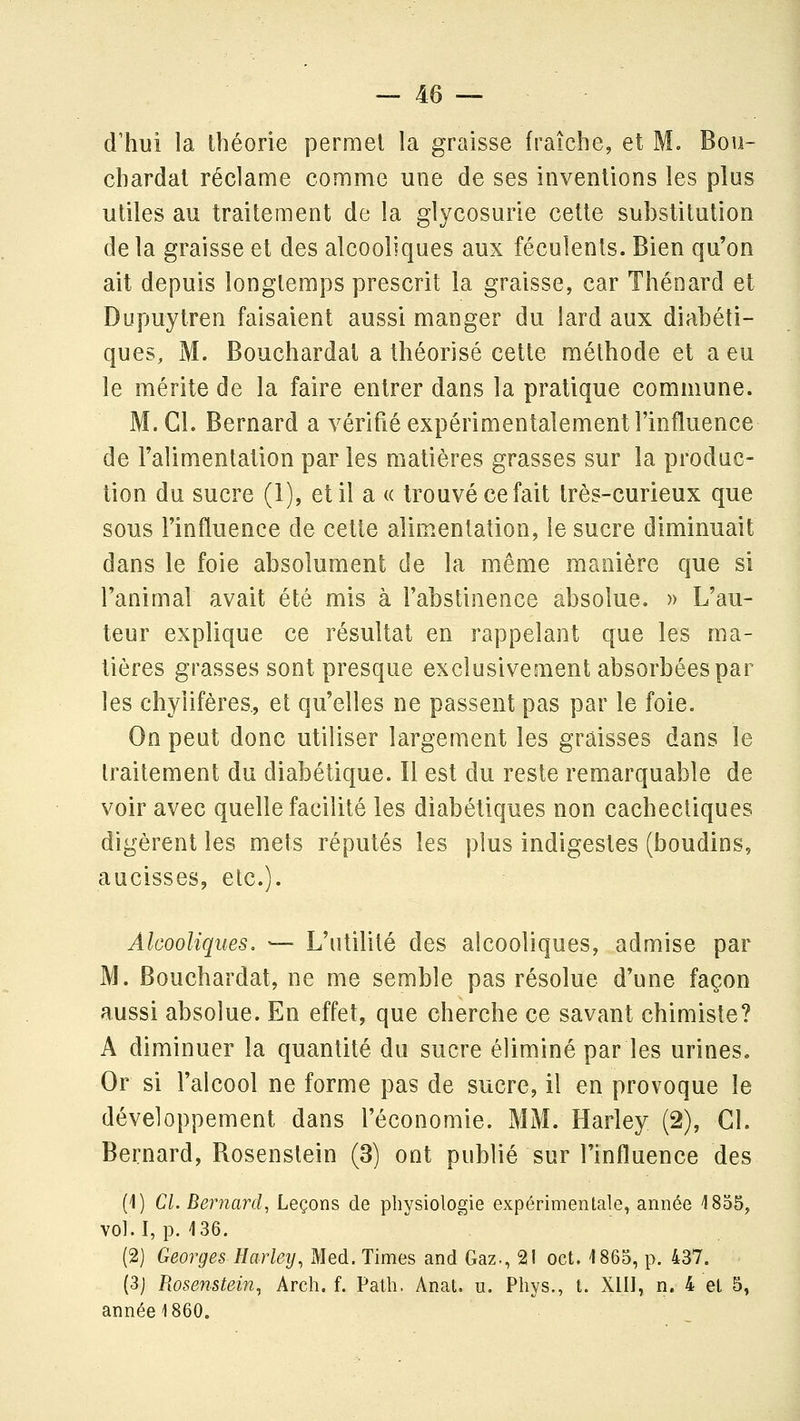 d'hui la théorie permet la graisse fraîche, et M. Bou- chardat réclame comme une de ses inventions les plus utiles au traitement de la glycosurie cette substitution de la graisse et des alcooliques aux féculents. Bien qu'on ait depuis longtemps prescrit la graisse, car Thénard et Dupuytren faisaient aussi manger du lard aux diabéti- ques, M. Bouchardat a théorisé cette méthode et a eu le mérite de la faire entrer dans la pratique commune. M. Cl. Bernard a vérifié expérimentalement l'influence de l'alimentation par les matières grasses sur la produc- tion du sucre (1), et il a « trouvé ce fait très-curieux que sous l'influence de cette alimentation, le sucre diminuait dans le foie absolument de la même manière que si l'animal avait été mis à l'abstinence absolue, » L'au- teur explique ce résultat en rappelant que les ma- tières grasses sont presque exclusivement absorbées par les chylifères., et qu'elles ne passent pas par le foie. On peut donc utiliser largement les graisses dans le traitement du diabétique. Il est du reste remarquable de voir avec quelle facilité les diabétiques non cachectiques digèrent les mets réputés les plus indigestes (boudins, Alcooliques, — L'utilité des alcooliques, admise par M. Bouchardat, ne me semble pas résolue d'une façon aussi absolue. En effet, que cherche ce savant chimiste? A diminuer la quantité du sucre éliminé par les urines. Or si l'alcool ne forme pas de sucre, il en provoque le développement dans l'économie. MM. Harley (2), CI. Bernard, Bosenslein (3) ont publié sur l'influence des (1) Cl. Bernard, Leçons de physiologie expérimentale, année 1805, vol.I, p. 136. (2) Georges Harleij, Med. Times and Gaz., 21 oct. 1865, p. 437. (3j Rosenstein, Arch. f. Palh. Anat. u. Phys., t. Xlil, n. 4 el 5, année 1860.