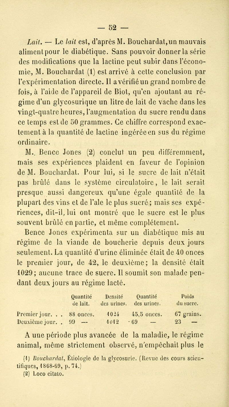 Lait, — Le lait est, d'après M. Bouchardat,un mauvais alimentpour le diabétique. Sans pouvoir donner la série des modifications que la lactine peut subir dans l'écono- mie, M. Bouchardat (1) est arrivé à celte conclusion par Texpérimentalion directe. Il a vérifié un grand nombre de fois, à l'aide de l'appareil de Biot, qu'en ajoutant au ré- gime d'un glycosurique un litre de lait de vache dans les vingt-quatre heures, l'augmentation du sucre rendu dans ce temps est de 50 grammes. Ce chiffre correspond exac- tement à la quantité de lactine ingérée en sus du régime ordinaire. M.. Bence Jones (2) conclut un peu différemment, mais ses expériences plaident en faveur de l'opinion de M. Bouchardat. Pour lui, si le sucre de lait n'était pas brûlé dans le système circulatoire, le lait serait presque aussi dangereux qu'une égale quantité de la plupart des vins et de l'aie le plus sucré ; mais ses expé- riences, dit-il, lui ont montré que le sucre est le plus souvent brûlé en partie, et même complètement. Bence Jones expérimenta sur un diabétique mis au régime de la viande de boucherie depuis deux jours seulement. La quantité d'urine éliminée était de 40 onces le premier jour, de 42, le deuxième; la densité était 1029; aucune trace de sucre. Il soumit son malade pen- dant deux jours au régime lacté. Quantité Densité Quantité Poids de lait. des mines, des urines. du sucre. Premier jour. . . 88 onces. 1024 45,5 onces. 67 grains. Deuxième jour. . 99 — 1012-69 — 23 — A une période plus avancée de la maladie, le régime animal, même strictement observé, n'empêchait plus le (1) Bouchardat^ Éliologie de la glycosurie. (Revue des cours scien- litîqucs, 1868-69, p. 74.) (2) Loco citato.