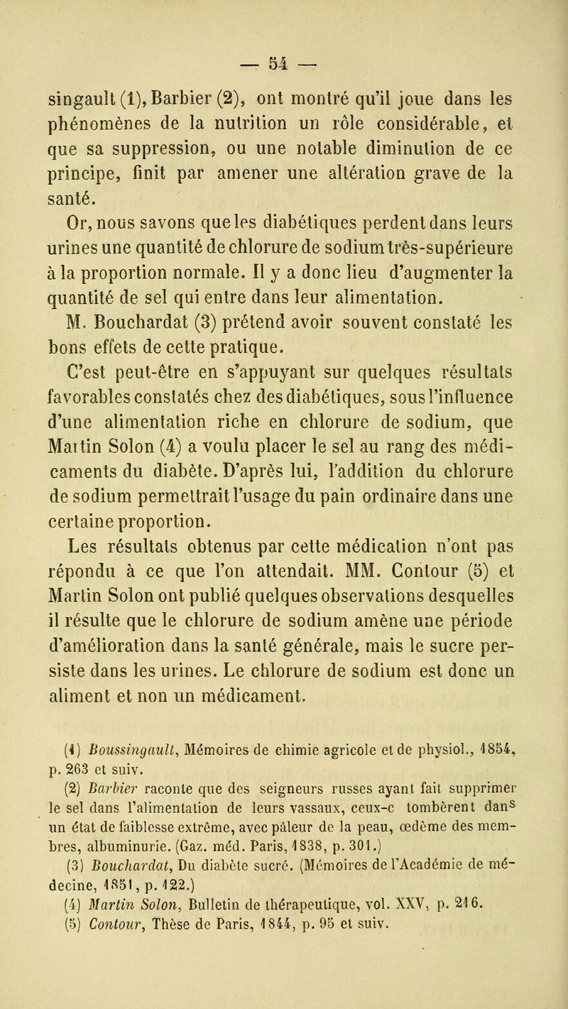 singault(l), Barbier (2), ont montré qu'il joue dans les phénomènes de la nutrition un rôle considérable, et que sa suppression, ou une notable diminution de ce principe, finit par amener une altération grave de la santé. Or, nous savons que les diabétiques perdent dans leurs urines une quantité de chlorure de sodium très-supérieure à la proportion normale. Il y a donc lieu d'augmenter la quantité de sel qui entre dans leur alimentation. M. Bouchardat (3) prétend avoir souvent constaté les bons effets de cette pratique. C'est peut-être en s'appuyant sur quelques résultats favorables constatés chez des diabétiques, sous l'influence d'une alimentation riche en chlorure de sodium, que Mattin Solon (4) a voulu placer le sel au rang des médi- caments du diabète. D'après lui, l'addition du chlorure de sodium permettrait l'usage du pain ordinaire dans une certaine proportion. Les résultats obtenus par cette médication n'ont pas répondu à ce que l'on attendait. MM. Contour (5) et Martin Solon ont publié quelques observations desquelles il résulte que le chlorure de sodium amène une période d'amélioration dans la santé générale, mais le sucre per- siste dans les urines. Le chlorure de sodium est donc un aliment et non un médicament. (4) BoussingauU, Mémoires de chimie agricole et de physiol., 4854» p. 263 et suiv. (2) Barbier raconte que des seigneurs russes ayant fait supprimer le sel dans Talimentation de leurs vassaux, ceux-c tombèrent danS un état de faiblesse extrême, avec pâleur de la peau, œdème des mem- bres, albuminurie. (Gaz. méd. Paris, 1838, p. 301.) (3) Bouchardat, Du diabète sucré. (Mémoires de l'Académie de mé- decine, 1851, p. 122.) (4) Martin Solon, Bulletin de thérapeutique, vol. XXV, p. 216. (5) Contour, Thèse de Paris, 1844, p. 95 et suiv.