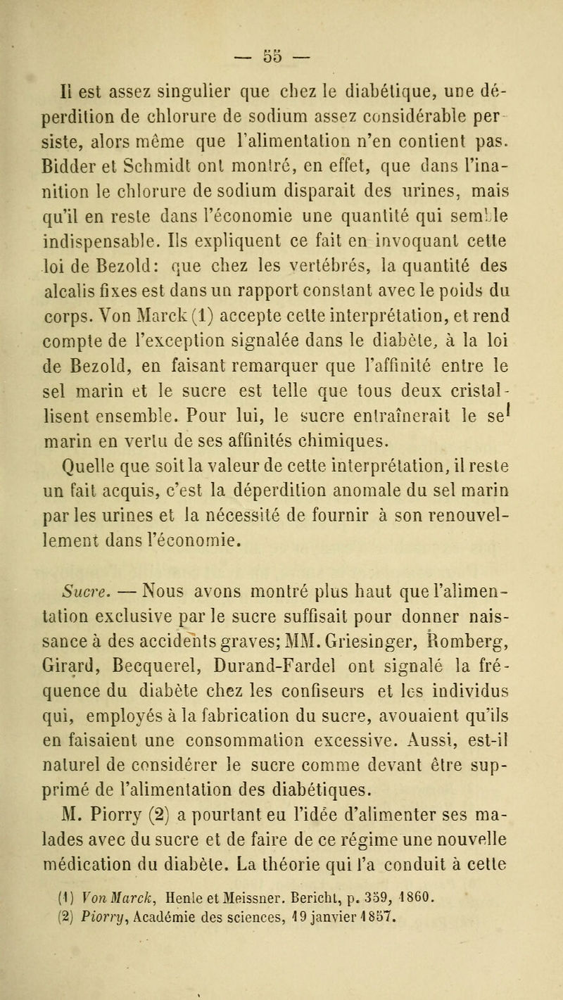 li est assez singulier que chez le diabétique, une dé- perdition de chlorure de sodium assez considérable per siste, alors même que Talimenlation n'en contient pas. Bidder et Schmidt ont monlré, en effet, que dans l'ina- nition le chlorure de sodium disparait des urines, mais qu'il en reste dans l'économie une quantité qui semLle indispensable. Ils expliquent ce fait en invoquant cette loideBezold: que chez les vertébrés, la quantité des alcalis fixes est dans un rapport constant avec le poids du corps. Von Marck (1) accepte cette interprétation, et rend compte de l'exception signalée dans le diabète, à la loi de Bezold, en faisant remarquer que l'affinité entre le sel marin et le sucre est telle que tous deux cristal- lisent ensemble. Pour lui, le sucre entraînerait le se' marin en vertu de ses affinités chimiques. Quelle que soit la valeur de cette interprétation, il reste un fait acquis, c'est la déperdition anomale du sel marin par les urines et la nécessité de fournir à son renouvel- lement dans l'économie. Sucre. — Nous avons montré plus haut que l'alimen- talion exclusive parle sucre suffisait pour donner nais- sance à des accidents graves; MM. Griesinger, Romberg, Girard, Becquerel, Durand-Fardel ont signalé la fré- quence du diabète chez les confiseurs et les individus qui, employés à la fabrication du sucre, avouaient qu'ils en faisaient une consommation excessive. Aussi, est-il naturel de considérer le sucre comme devant être sup- primé de l'alimentation des diabétiques. M. Piorry (2) a pourtant eu l'idée d'alimenter ses ma- lades avec du sucre et de faire de ce régime une nouvelle médication du diabète. La théorie qui l'a conduit à cette (1) VojiMarck, Henle etMoissner. Berichl, p. 359, 1860. (2) PioîT;?/, Académie des sciences, 49 janvier 1857.