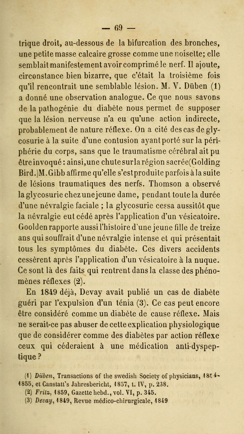 Irique droit, au-dessous de la bifurcation des bronches, une petite masse calcaire grosse comme une noisette; elle semblait manifestement avoir comprimé le nerf. Il ajoute, circonstance bien bizarre, que c'était la troisième fois qu'il rencontrait une semblable lésion. M. V. Dûben (1) a donné une observation analogue. Ce que nous savons de la pathogénie du diabète nous permet de supposer que la lésion nerveuse n'a eu qu'une action indirecte, probablemeût de nature réflexe. On a cité des cas de gly- cosurie à la suite d'une contusion ayant porté sur la péri- phérie du corps, sans que le traumatisme cérébral ait pu être invoqué : ainsi,une chute surla région sacrée(Golding Bird.)M.Gibb affirme qu'elle s'estproduite parfois à la suite de lésions traumaliques des nerfs. Thomson a observé la glycosurie chez une jeune dame, pendant toute la durée d'une névralgie faciale ; la glycosurie cessa aussitôt que la r,évralgie eut cédé après l'application d'un vésicatoire. Goolden rapporte aussi l'histoire d une jeune fille de treize ans qui souffrait d'une névralgie intense et qui présentait tous les symptômes du diabète. Ces divers accidents cessèrent après l'application d'un vésicatoire à la nuque. Ce sont là des faits qui rentrent dans la classe des phéno- mènes réflexes (2). En 1849 déjà, Devay avait publié un cas de diabète guéri par l'expulsion d'un ténia (3). Ce cas peut encore être considéré comme un diabète de cause réflexe. Mais ne serait-ce pas abuser de cette explication physiologique que de considérer comme des diabètes par action réflexe ceux qui céderaient à une médication anti-dyspep- tique ? (1) Diiben^ Transactions of the swedish Society of physicians, 4 85-4- 4855, et Canstatfs Jahresbericht, 1857, t. IV, p. 238. (2) Frilz, 1859, Gazettehebd., vol. VI, p. 345. (3) Devay^ 1849, Revue médico-chirurgicale, 1849