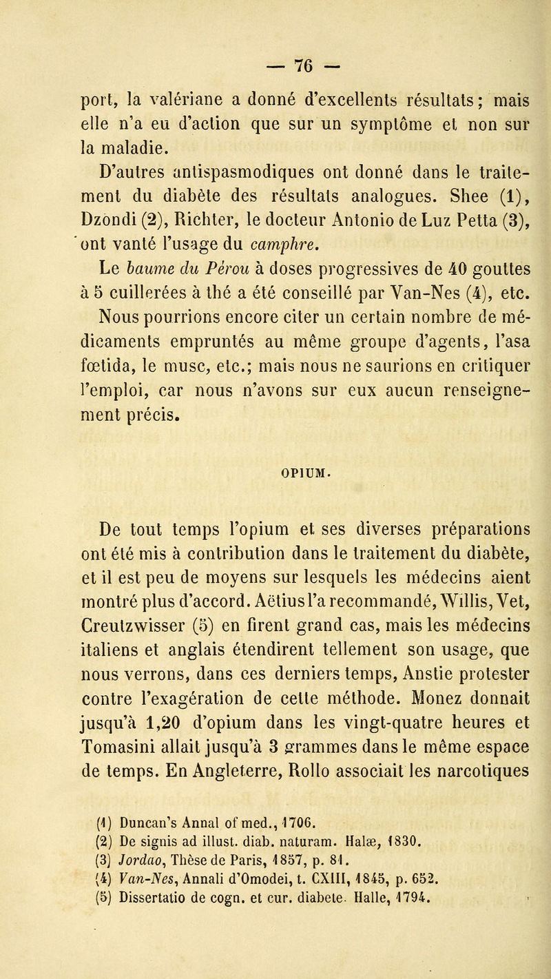 port, la valériane a donné d'excellents résultais ; mais elle n'a eu d'action que sur un symptôme et non sur la maladie. D'autres antispasmodiques ont donné dans le traite- ment du diabète des résultats analogues. Shee (1), Dzondi (2), Richter, le docteur Antonio de Luz Petta (3), ont vanté l'usage du camphre. Le baume du Pérou à doses progressives de 40 gouttes à 5 cuillerées à thé a été conseillé par Van-Nes (4), etc. Nous pourrions encore citer un certain nombre de mé- dicaments empruntés au même groupe d'agents, l'asa fœtida, le musc, etc.; mais nous ne saurions en critiquer l'emploi, car nous n'avons sur eux aucun renseigne- ment précis. OPIUM. De tout temps l'opium et ses diverses préparations ont été mis à contribution dans le traitement du diabète, et il est peu de moyens sur lesquels les médecins aient montré plus d'accord. Aëtiusl'a recommandé, Willis, Vet, Creutzwisser (5) en firent grand cas, mais les médecins italiens et anglais étendirent tellement son usage, que nous verrons, dans ces derniers temps, Anstie protester contre l'exagération de cette méthode. Menez donnait jusqu'à 1,20 d'opium dans les vingt-quatre heures et Tomasini allait jusqu'à 3 grammes dans le même espace de temps. En Angleterre, RoUo associait les narcotiques (4) Duncan's Annal of med., 1706. (2) De signis ad illust. diab. naturam. Halse, 1830. (3] Jordao, Thèse de Paris, 1857, p. 81. (4) Van-Nes, Annali d'Omodei, t. CXIII, 1845, p. 652. (5) Dissertatio de cogn. et cur. diabète. Halle, 1794.