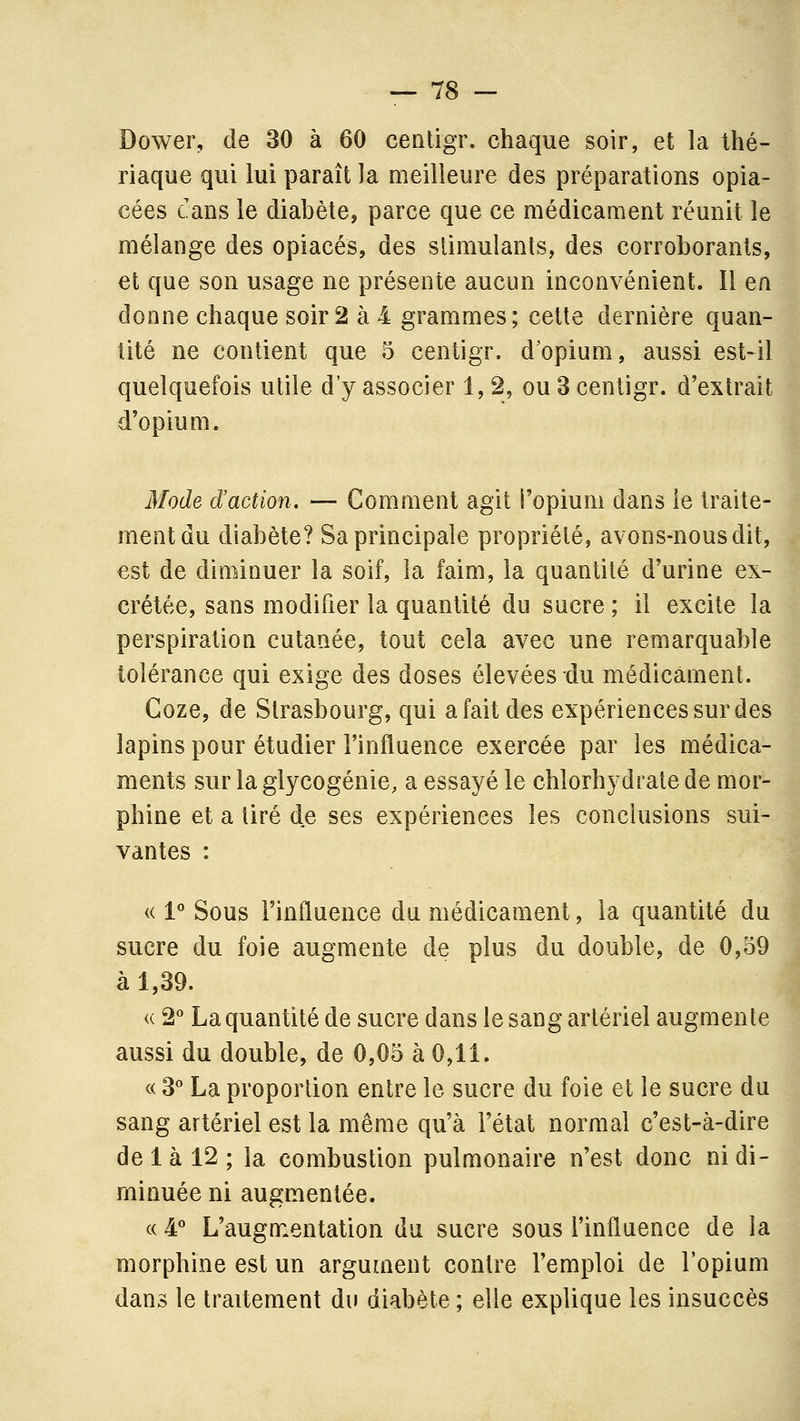 Dower, de 30 à 60 cenligr. chaque soir, et la thé- riaque qui lui paraît la meilleure des préparations opia- cées cans le diabète, parce que ce médicament réunit le mélange des opiacés, des stimulants, des corroborants, et que son usage ne présente aucun inconvénient. 11 en donne chaque soir 2 à 4 grammes; cette dernière quan- tité ne contient que 5 centigr. d'opium, aussi est-il quelquefois utile d'y associer 1,2, ou 3 centigr. d'extrait d'opium. Mode d'action. — Comment agit l'opium dans le traite- ment du diabète? Sa principale propriété, avons-nous dit, est de diminuer la soif, la faim, la quantité d'urine ex- crétée, sans modifier la quantité du sucre ; il excite la perspiration cutanée, tout cela avec une remarquable tolérance qui exige des doses élevées du médicament. Coze, de Strasbourg, qui a fait des expériences sur des lapins pour étudier l'influence exercée par les médica- ments sur la glycogénie, a essayé le chlorhydrate de mor- phine et a tiré de ses expériences les conclusions sui- vantes : « 1° Sous l'influence du médicament, la quantité du sucre du foie augmente de plus du double, de 0,59 à 1,39. « 2 La quantité de sucre dans le sang artériel augmente aussi du double, de 0,05 à 0,11. c( B La proportion entre le sucre du foie et le sucre du sang artériel est la même qu'à l'état normal c'est-à-dire delà 12; la combustion pulmonaire n'est donc ni di- minuée ni augmentée. c( 4*^ L'augmentation du sucre sous l'influence de la morphine est un argument contre l'emploi de l'opium dans le traitement du diabète ; elle explique les insuccès