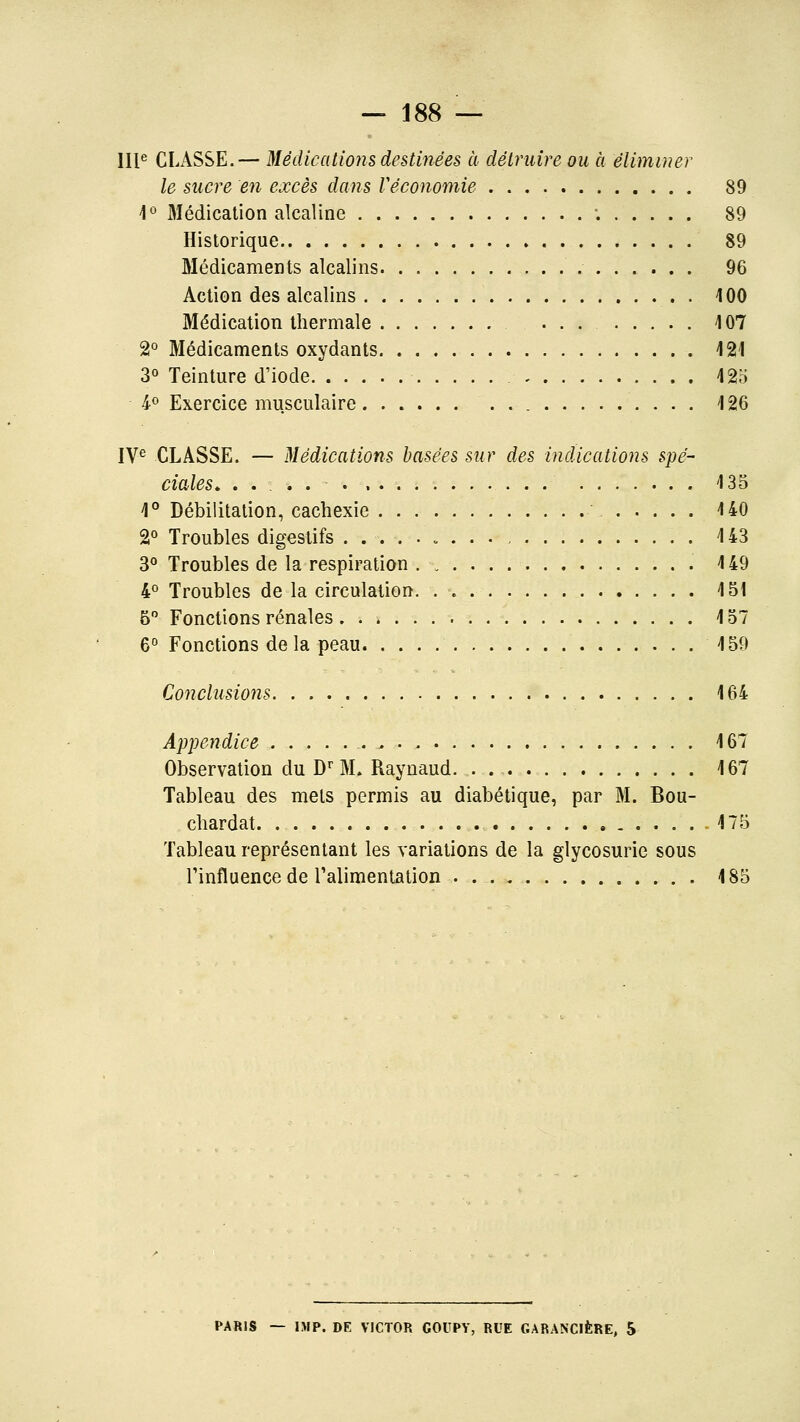 Ill«^ CLASSE.— Médications destinées à détruire ou a éliminer le sucre en excès dans Véconomie 89 1° Médication alcaline ; 89 Historique 89 Médicaments alcalins 96 Action des alcalins . 100 Médication thermale ... 107 2° Médicaments oxydants i21 3° Teinture d'iode 42o 4-0 Exercice musculaire 126 IV^ CLASSE. — Médications basées sur des indications spé- ciales. .... 135 1° Débilitation, cachexie 140 2° Troubles digestifs 143 3° Troubles de la respiration 149 4° Troubles de la circulation 151 5 Fonctions rénales 157 6° Fonctions delà peau 159 Conclusions 164 Appetidice , 167 Observation du D^ M. Raynaud. . 167 Tableau des mets permis au diabétique, par M. Bou- chardat .175 Tableau représentant les variations de la glycosurie sous l'influence de ralimenlation . 185 PARIS — IMP. DE VICTOR COUPY, RUE GARANCIÈRE, 5