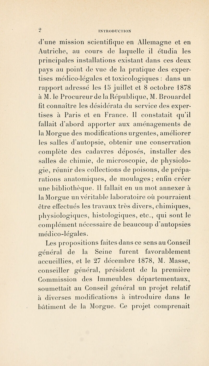 d'une mission scientifique en Allemagne et en Autriche, au cours de laquelle il étudia les principales installations existant dans ces deux pays au point de vue de la pratique des exper- tises médico-légales et toxicologiques : dans un rapport adressé les 15 juillet et 8 octobre 1878 à M. le Procureur de la République, M. Brouardel fît connaître les desiderata du service des exper- tises à Paris et en France. Il constatait qu'il fallait d'abord apporter aux aménagements de la Morgue des modifications urgentes, améliorer les salles d'autopsie, obtenir une conservation complète des cadavres déposés, installer des salles de chimie, de microscopie, de physiolo- gie, réunir des collections de poisons, de prépa- rations anatomiques, de moulages ; enfin créer une bibliothèque. 11 fallait en un mot annexer à la Morgue un véritable laboratoire oii pourraient être effectués les travaux très divers, chimiques, physiologiques, histologiques, etc., qui sont le complément nécessaire de beaucoup d'autopsies médico-légales. Les propositions faites dans ce sens au Conseil général de la Seine furent favorablement accueillies, et le 27 décembre 1878, M. Masse, conseiller général, président de la première Commission des Immeubles départementaux, soumettait au Conseil général un projet relatif à diverses modifications à introduire dans le bâtiment de la Morgue. Ce projet comprenait