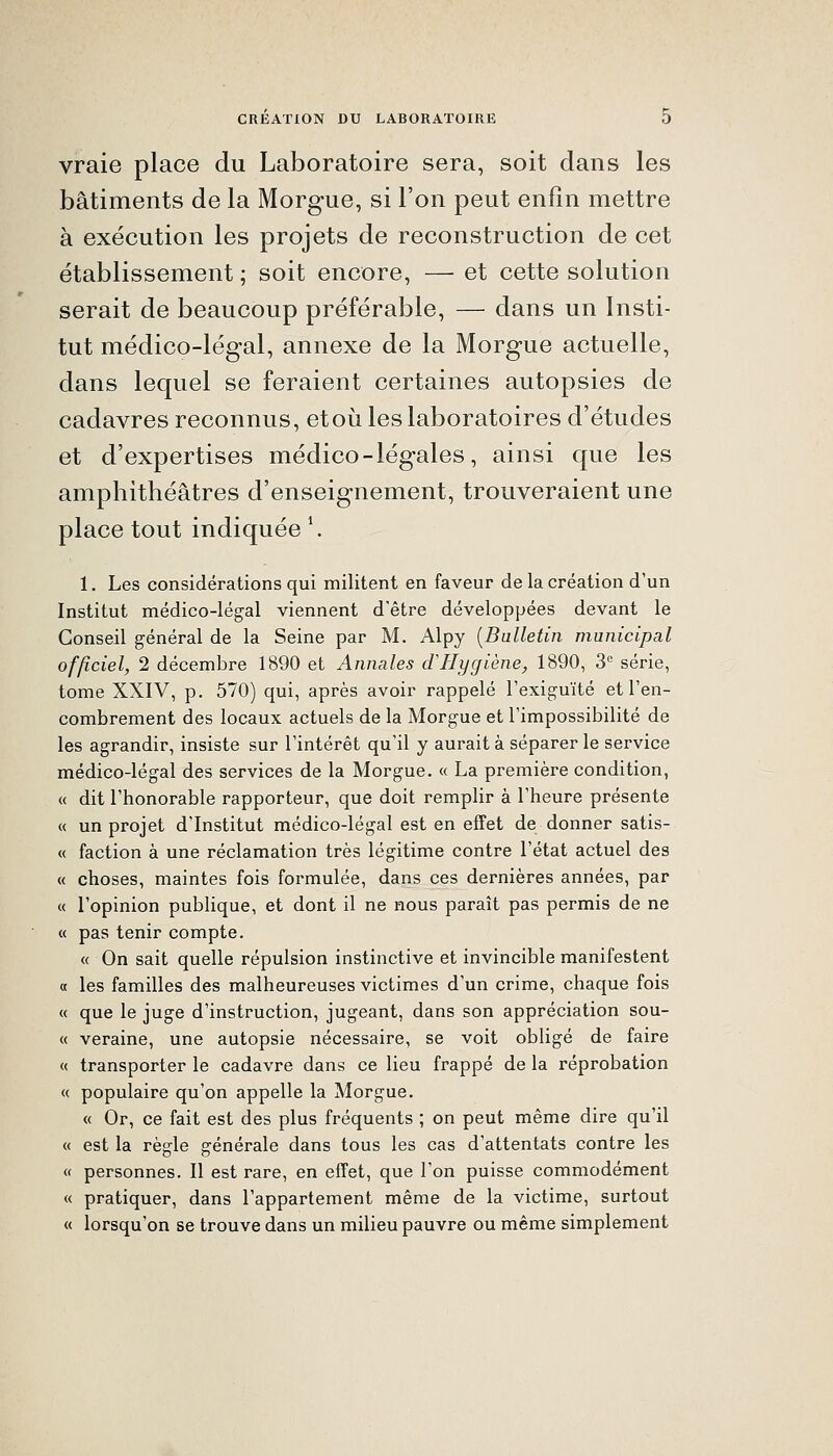 vraie place du Laboratoire sera, soit dans les bâtiments de la Morgue, si l'on peut enfin mettre à exécution les projets de reconstruction de cet établissement ; soit encore, — et cette solution serait de beaucoup préférable, — dans un Insti- tut médico-légal, annexe de la Morgue actuelle, dans lequel se feraient certaines autopsies de cadavres reconnus, et où les laboratoires d'études et d'expertises médico-légales, ainsi que les amphithéâtres d'enseignement, trouveraient une place tout indiquée \ 1. Les considérations qui militent en faveur de la création d'un Institut médico-légal viennent d'être développées devant le Conseil général de la Seine par M. Alpy [Bulletin municipal officiel, 2 décembre 1890 et Annales d'Hygiène, 1890, S'' série, tome XXIV, p. 570) qui, après avoir rappelé rexiguïté et l'en- combrement des locaux actuels de la Morgue et l'impossibilité de les agrandir, insiste sur l'intérêt qu'il y aurait à séparer le service médico-légal des services de la Morgue. « La première condition, « dit l'honorable rapporteur, que doit remplir à l'heure présente « un projet d'Institut médico-légal est en effet de donner satis- « faction à une réclamation très légitime contre l'état actuel des « choses, maintes fois formulée, dans ces dernières années, par « l'opinion publique, et dont il ne nous paraît pas permis de ne « pas tenir compte. « On sait quelle répulsion instinctive et invincible manifestent « les familles des malheureuses victimes d'un crime, chaque fois « que le juge d'instruction, jugeant, dans son appréciation sou- « veraine, une autopsie nécessaire, se voit obligé de faire « transporter le cadavre dans ce lieu frappé de la réprobation « populaire qu'on appelle la Morgue. « Or, ce fait est des plus fréquents ; on peut même dire qu'il « est la règle générale dans tous les cas d'attentats contre les « personnes. Il est rare, en effet, que l'on puisse commodément « pratiquer, dans l'appartement même de la victime, surtout « lorsqu'on se trouve dans un milieu pauvre ou même simplement