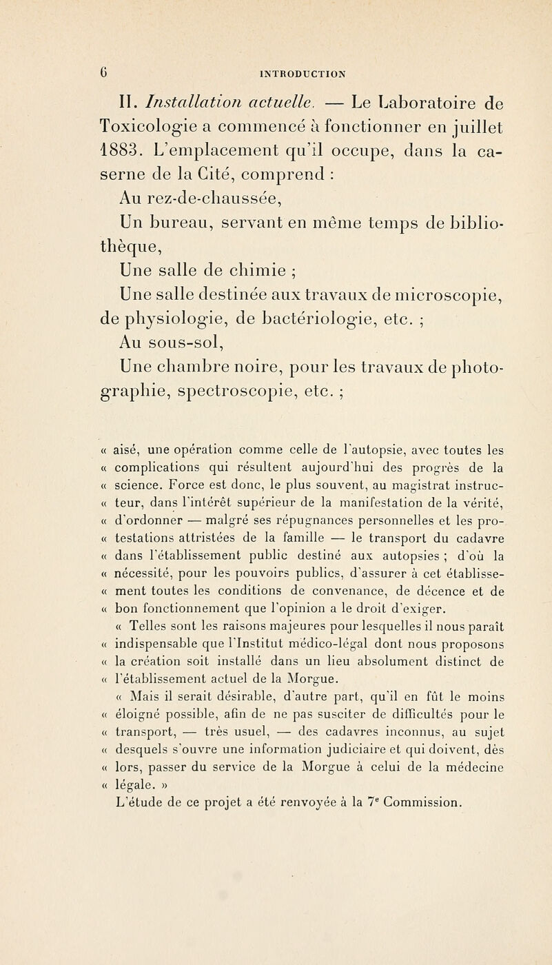 II. Installation actuelle. — Le Laboratoire de Toxicologie a commencé à fonctionner en juillet 1883. L'emplacement qu'il occupe, dans la ca- serne de la Cité, comprend : Au rez-de-chaussée. Un bureau, servant en même temps de biblio- thèque. Une salle de chimie ; Une salle destinée aux travaux de microscopie, de physiologie, de bactériologie, etc. ; Au sous-sol. Une chambre noire, pour les travaux de photo- graphie, spectroscopie, etc. ; ( aisé, une opération comme celle de l'autopsie, avec toutes les ( complications qui résultent aujourd'hui des progrès de la ( science. Force est donc, le plus souvent, au magistrat instruc- teur, dans l'intérêt supérieur de la manifestation de la vérité, d'ordonner — malgré ses répugnances personnelles et les pro- testations attristées de la famille — le transport du cadavre :( dans l'établissement public destiné aux autopsies ; d'où la x nécessité, pour les pouvoirs publics, d'assurer à cet établisse- ( ment toutes les conditions de convenance, de décence et de ( bon fonctionnement que l'opinion a le droit d'exiger. « Telles sont les raisons majeures pour lesquelles il nous paraît indispensable que l'Institut médico-légal dont nous proposons :< la création soit installé dans un lieu absolument distinct de rétablissement actuel de la Morgue. « Mais il serait désirable, d'autre part, qu'il en fût le moins éloigné possible, afin de ne pas susciter de difficultés pour le transport, — très usuel, — des cadavres inconnus, au sujet desquels s'ouvre une information judiciaire et qui doivent, dès lors, passer du service de la Morgue à celui de la médecine légale. » L'étude de ce projet a été renvoyée à la 7** Commission.