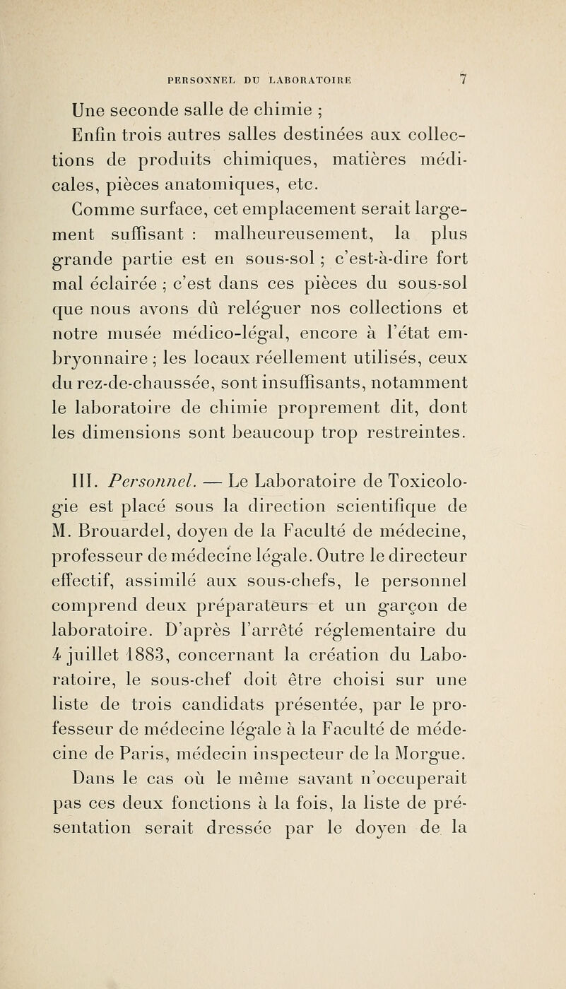 PERSONNEL DU LABORATOIRE Une seconde salle de chimie ; Enfin trois autres salles destinées aux collec- tions de produits chimiques, matières médi- cales, pièces anatomiques, etc. Gomme surface, cet emplacement serait large- ment suffisant : malheureusement, la plus grande partie est en sous-sol ; c'est-à-dire fort mal éclairée ; c'est dans ces pièces du sous-sol que nous avons dû reléguer nos collections et notre musée médico-légal, encore à l'état em- bryonnaire ; les locaux réellement utilisés, ceux du rez-de-chaussée, sont insuffisants, notamment le laboratoire de chimie proprement dit, dont les dimensions sont beaucoup trop restreintes. 111. Personnel. — Le Laboratoire de Toxicolo- gie est placé sous la direction scientifique de M. Brouardel, doyen de la Faculté de médecine, professeur de médecine légale. Outre le directeur effectif, assimilé aux sous-chefs, le personnel comprend deux préparateurs et un garçon de laboratoire. D'après l'arrêté réglementaire du 4 juillet 1883, concernant la création du Labo- ratoire, le sous-chef doit être choisi sur une liste de trois candidats présentée, par le pro- fesseur de médecine légale à la Faculté de méde- cine de Paris, médecin inspecteur de la Morgue. Dans le cas oi^i le même savant n'occuperait pas ces deux fonctions à la fois, la liste de pré- sentation serait dressée par le doyen de. la