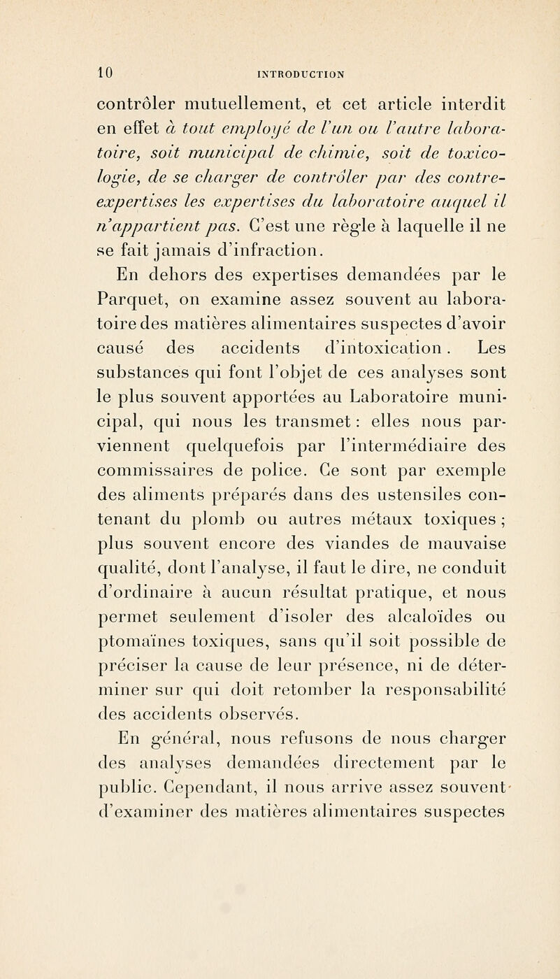 contrôler mutuellement, et cet article interdit en effet à tout employé de Vun ou Vautre labora- toire, soit municipal de chimie, soit de toxico- logie, de se charger de contrôler par des contre- expertises les expertises du laboratoire auquel il n'appartient pas. C'est une règle à laquelle il ne se fait jamais d'infraction. En dehors des expertises demandées par le Parquet, on examine assez souvent au labora- toire des matières alimentaires suspectes d'avoir causé des accidents d'intoxication. Les substances qui font l'objet de ces analyses sont le plus souvent apportées au Laboratoire muni- cipal, qui nous les transmet : elles nous par- viennent quelquefois par l'intermédiaire des commissaires de police. Ce sont par exemple des aliments préparés dans des ustensiles con- tenant du plomb ou autres métaux toxiques ; plus souvent encore des viandes de mauvaise qualité, dont l'analyse, il faut le dire, ne conduit d'ordinaire à aucun résultat pratique, et nous permet seulement d'isoler des alcaloïdes ou ptomaïnes toxiques, sans qu'il soit possible de préciser la cause de leur présence, ni de déter- miner sur qui doit retomber la responsabilité des accidents observés. En général, nous refusons de nous charger des analyses demandées directement par le public. Cependant, il nous arrive assez souvent- d'examiner des matières alimentaires suspectes