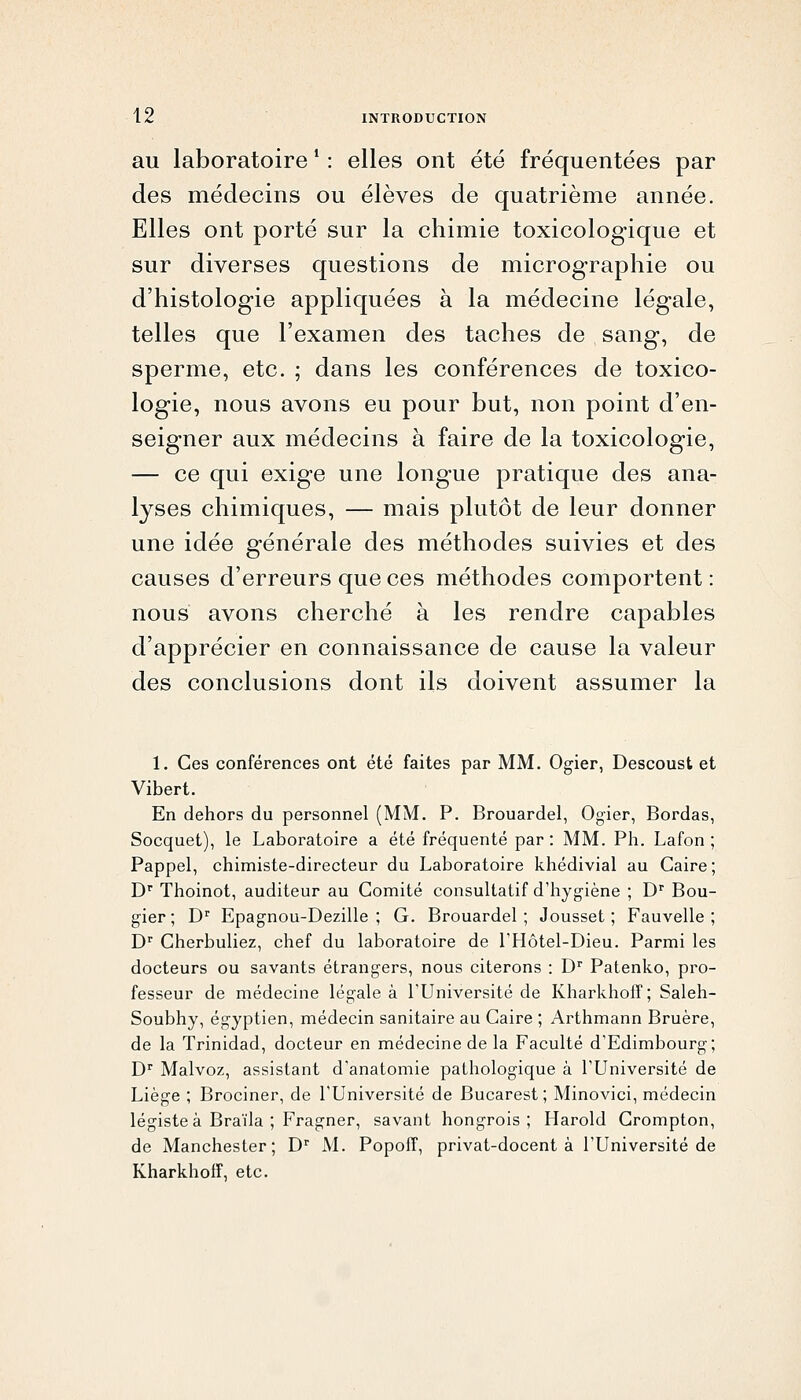 au laboratoire ' : elles ont été fréquentées par des médecins ou élèves de quatrième année. Elles ont porté sur la chimie toxicologique et sur diverses questions de micrographie ou d'histologie appliquées à la médecine légale, telles que l'examen des taches de sang, de sperme, etc. ; dans les conférences de toxico- logie, nous avons eu pour but, non point d'en- seigner aux médecins à faire de la toxicologie, — ce qui exige une longue pratique des ana- lyses chimiques, — mais plutôt de leur donner une idée générale des méthodes suivies et des causes d'erreurs que ces méthodes comportent : nous avons cherché à les rendre capables d'apprécier en connaissance de cause la valeur des conclusions dont ils doivent assumer la 1. Ces conférences ont été faites par MM. Ogier, Descoust et Vibert. En dehors du personnel (MM, P. Brouardel, Ogier, Bordas, Socquet), le Laboratoire a été fréquenté par: MM. Ph. Lafon ; Pappel, chimiste-directeur du Laboratoire khédivial au Caire; D' Thoinot, auditeur au Comité consultatif d'hygiène ; D'' Bou- gier ; D'' Epagnou-Dezille ; G. Brouardel; Jousset ; Fauvelle ; D Cherbuliez, chef du laboratoire de l'Hôtel-Dieu. Parmi les docteurs ou savants étrangers, nous citerons : D' Patenko, pro- fesseur de médecine légale à l'Université de Kharkhoff ; Saleh- Soubhy, égyptien, médecin sanitaire au Caire ; Arthmann Bruère, de la Trinidad, docteur en médecine de la Faculté d'Edimbourg; D^ Malvoz, assistant d'anatomie pathologique à l'Université de Liège ; Brociner, de l'Université de Bucarest; Minovici, médecin légiste à Braïla ; Fragner, savant hongrois; Harold Crompton, de Manchester; D M. Popoff, privat-docent à l'Université de Kharkhoir, etc.