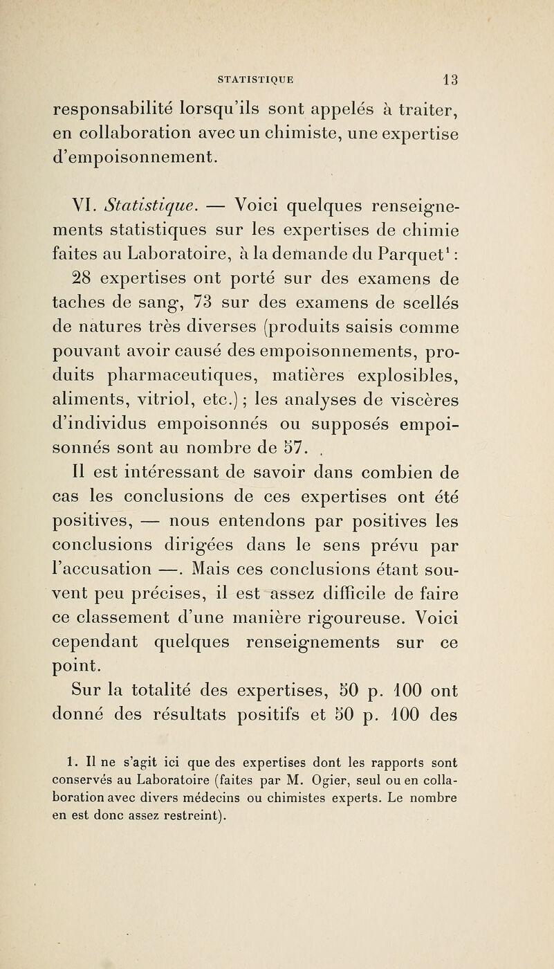 responsabilité lorsqu'ils sont appelés à traiter, en collaboration avec un chimiste, une expertise d'empoisonnement. VI. Statistique. — Voici quelques renseigne- ments statistiques sur les expertises de chimie faites au Laboratoire, à la demande du Parquet* : 28 expertises ont porté sur des examens de taches de sang, 73 sur des examens de scellés de natures très diverses (produits saisis comme pouvant avoir causé des empoisonnements, pro- duits pharmaceutiques, matières explosibles, aliments, vitriol, etc.) ; les analyses de viscères d'individus empoisonnés ou supposés empoi- sonnés sont au nombre de 57. . Il est intéressant de savoir dans combien de cas les conclusions de ces expertises ont été positives, — nous entendons par positives les conclusions dirigées dans le sens prévu par l'accusation —. Mais ces conclusions étant sou- vent peu précises, il est assez difficile de faire ce classement d'une manière rigoureuse. Voici cependant quelques renseignements sur ce point. Sur la totalité des expertises, 50 p. 100 ont donné des résultats positifs et 50 p. 100 des 1. Il ne s'agit ici que des expertises dont les rapports sont conservés au Laboratoire (faites par M. Ogier, seul ou en colla- boration avec divers médecins ou chimistes experts. Le nombre en est donc assez restreint).