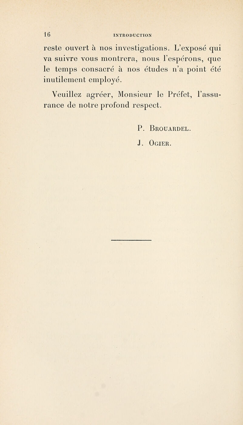 reste ouvert à nos investig-ations. L'exposé qui va suivre vous montrera, nous Fespérons, que le temps consacré à nos études n'a point été inutilement employé. Veuillez agréer, Monsieur le Préfet, l'assu- rance de notre profond respect. P. Brouardel. J. Ogier.