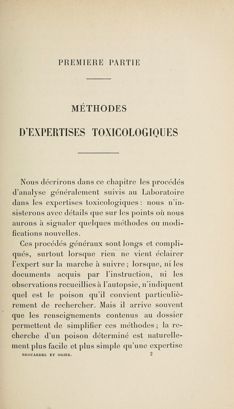 PREMIERE PARTIE METHODES D'EXPERTISES TOXICOLOGIQUES Nous décrirons dans ce chapitre les procédés d'analyse généralement suivis au Laboratoire dans les expertises toxicologiques : nous n'in- sisterons avec détails que sur les points oi^i nous aurons à signaler quelques méthodes ou modi- fications nouvelles. Ces procédés généraux sont longs et compli- qués, surtout lorsque rien ne vient éclairer l'expert sur la marche à suivre ; lorsque, ni les documents acquis par l'instruction, ni les observations recueillies à l'autopsie, n'indiquent quel est le poison qu'il convient particuliè- rement de rechercher. Mais il arrive souvent que les renseignements contenus au dossier permettent de simplifier ces méthodes ; la re- cherche d'un poison déterminé est naturelle- ment plus facile et plus simple qu'une expertise BROUARDEL ET OGIER.