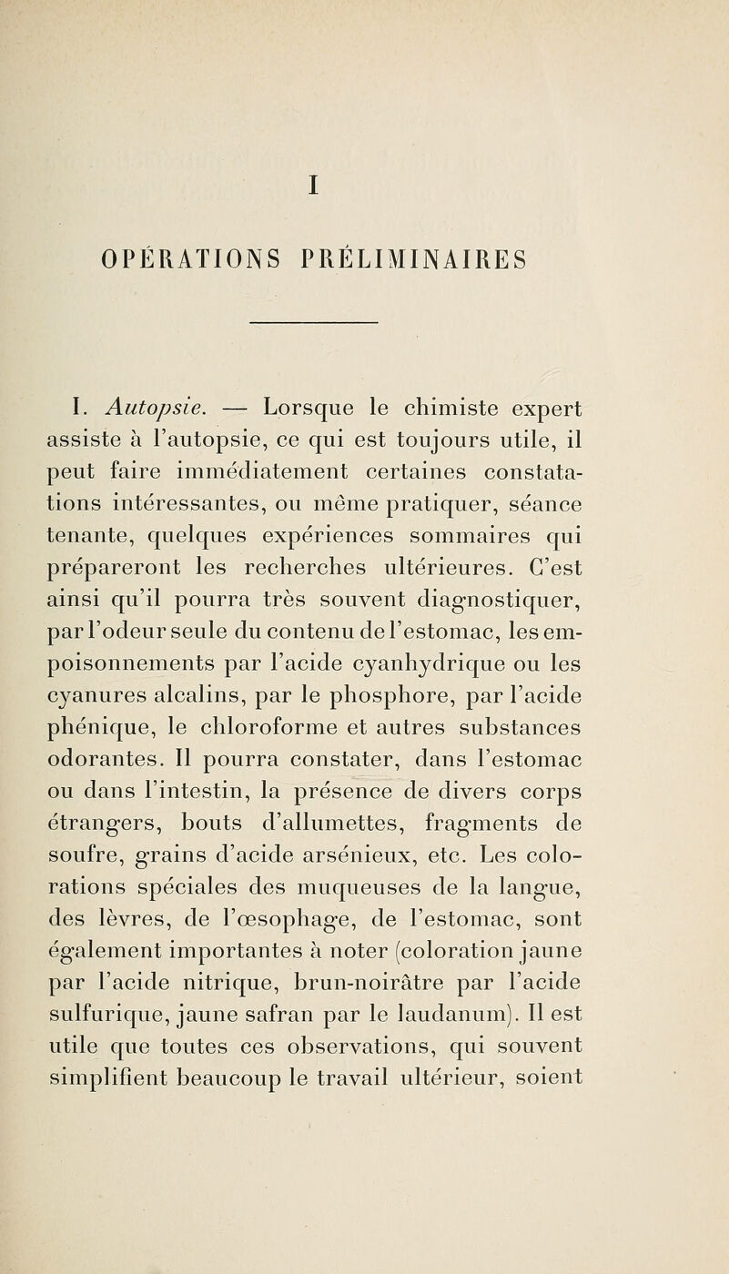 OPÉRATIONS PRÉLIMINAIRES I. Autopsie. — Lorsque le chimiste expert assiste à l'autopsie, ce qui est toujours utile, il peut faire immédiatement certaines constata- tions intéressantes, ou même pratiquer, séance tenante, quelques expériences sommaires qui prépareront les recherches ultérieures. C'est ainsi qu'il pourra très souvent diagnostiquer, par l'odeur seule du contenu de l'estomac, les em- poisonnements par l'acide cyanhydrique ou les cyanures alcalins, par le phosphore, par l'acide phénique, le chloroforme et autres substances odorantes. 11 pourra constater, dans l'estomac ou dans l'intestin, la présence de divers corps étrangers, bouts d'allumettes, fragments de soufre, grains d'acide arsénieux, etc. Les colo- rations spéciales des muqueuses de la langue, des lèvres, de l'œsophage, de l'estomac, sont également importantes à noter (coloration jaune par l'acide nitrique, brun-noirâtre par l'acide sulfurique, jaune safran par le laudanum). 11 est utile que toutes ces observations, qui souvent simplifient beaucoup le travail ultérieur, soient