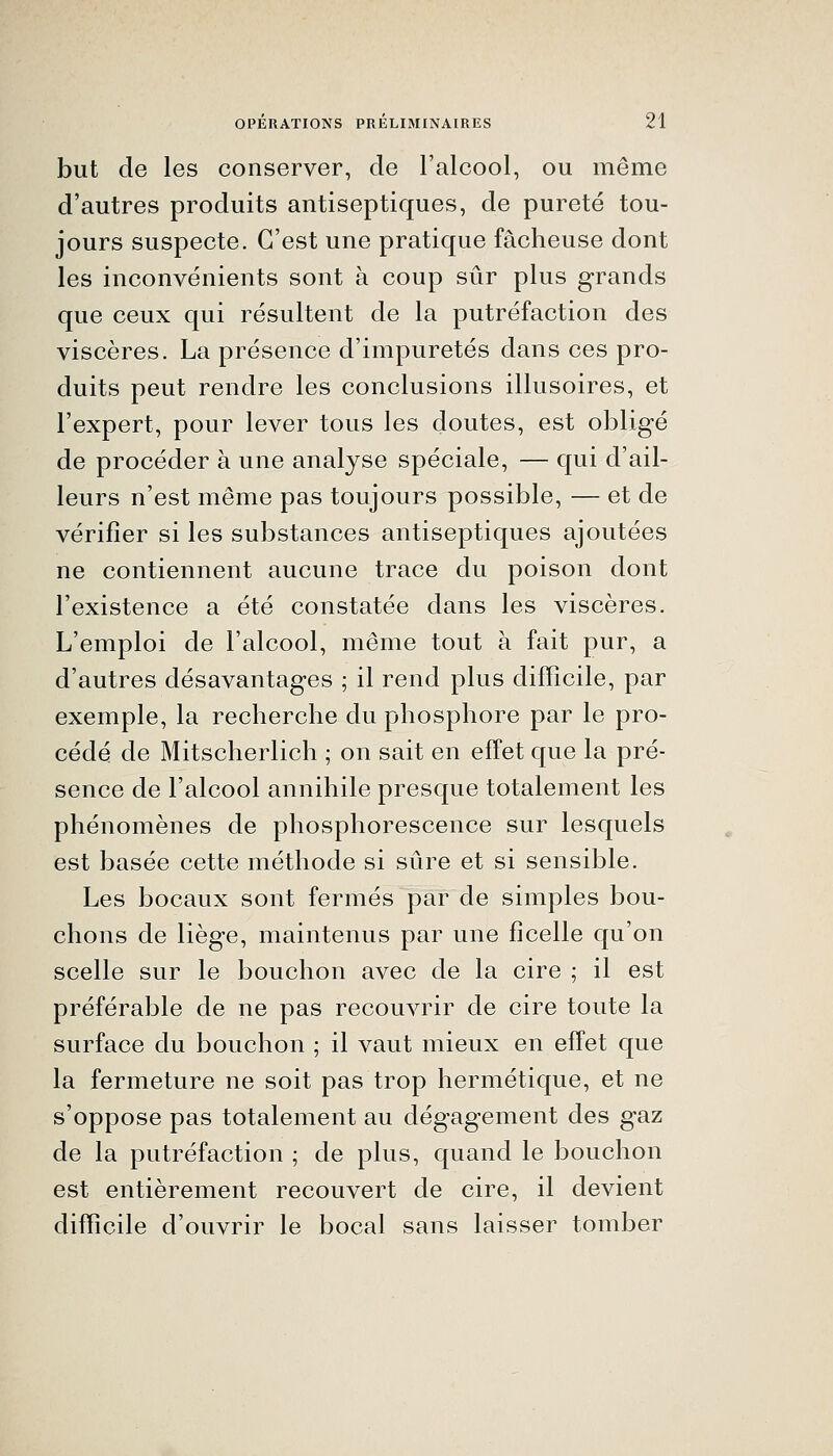 but de les conserver, de l'alcool, ou même d'autres produits antiseptiques, de pureté tou- jours suspecte. C'est une pratique fâcheuse dont les inconvénients sont à coup sûr plus grands que ceux qui résultent de la putréfaction des viscères. La présence d'impuretés dans ces pro- duits peut rendre les conclusions illusoires, et l'expert, pour lever tous les doutes, est obligé de procéder à une analyse spéciale, — qui d'ail- leurs n'est même pas toujours possible, — et de vérifier si les substances antiseptiques ajoutées ne contiennent aucune trace du poison dont l'existence a été constatée dans les viscères. L'emploi de l'alcool, même tout à fait pur, a d'autres désavantages ; il rend plus difficile, par exemple, la recherche du phosphore par le pro- cédé de Mitscherlich ; on sait en effet que la pré- sence de l'alcool annihile presque totalement les phénomènes de phosphorescence sur lesquels est basée cette méthode si sûre et si sensible. Les bocaux sont fermés par de simples bou- chons de liège, maintenus par une ficelle qu'on scelle sur le bouchon avec de la cire ; il est préférable de ne pas recouvrir de cire toute la surface du bouchon ; il vaut mieux en effet que la fermeture ne soit pas trop hermétique, et ne s'oppose pas totalement au dégagement des gaz de la putréfaction ; de plus, quand le bouchon est entièrement recouvert de cire, il devient difficile d'ouvrir le bocal sans laisser tomber