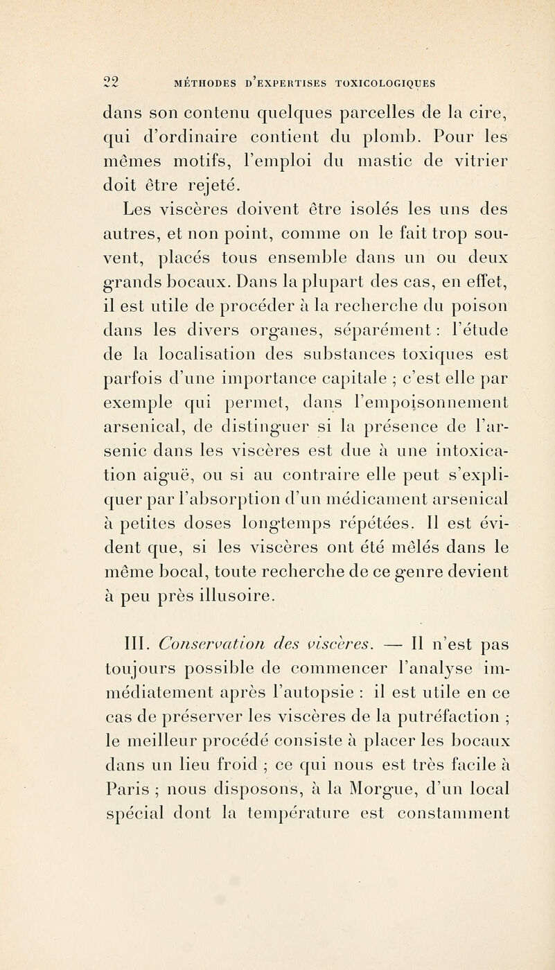 dans son contenu quelques parcelles de la cire, qui d'ordinaire contient du plomb. Pour les mêmes motifs, l'emploi du mastic de vitrier doit être rejeté. Les viscères doivent être isolés les uns des autres, et non point, comme on le fait trop sou- vent, placés tous ensemble dans un ou deux grands bocaux. Dans la plupart des cas, en effet, il est utile de procéder à la recherche du poison dans les divers organes, séparément : l'étude de la localisation des substances toxiques est parfois d'une importance capitale ; c'est elle par exemple qui permet, dans l'empoisonnement arsenical, de distinguer si la présence de l'ar- senic dans les viscères est due à une intoxica- tion aiguë, ou si au contraire elle peut s'expli- quer par l'absorption d'un médicament arsenical à petites doses longtemps répétées. Il est évi- dent que, si les viscères ont été mêlés dans le même bocal, toute recherche de ce genre devient à peu près illusoire. III. Conservation des viscères. — Il n'est pas toujours possible de commencer l'analj^se im- médiatement après l'autopsie : il est utile en ce cas de préserver les viscères de la putréfaction ; le meilleur procédé consiste à placer les bocaux dans un lieu froid ; ce qui nous est très facile à Paris ; nous disposons, à la Morgue, d'un local spécial dont la température est constamment