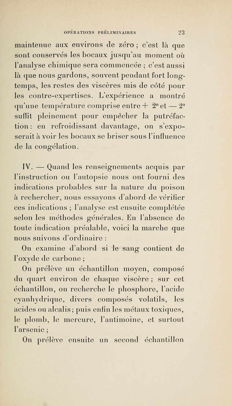 maintenue aux environs de zéro ; c'est là que sont conservés les bocaux jusqu'au moment où l'analyse chimique sera commencée ; c'est aussi là que nous gardons, souvent pendant fort long- temps, les restes des viscères mis de côté pour les contre-expertises. L'expérience a montré qu'une température comprise entre + 2 et — 2^ suffît pleinement pour empêcher la putréfac- tion : en refroidissant davantage, on s'expo- serait à voir les bocaux se briser sous l'influence de la congélation. IV. — Quand les renseignements acquis par l'instruction ou l'autopsie nous ont fourni des indications probables sur la nature du poison à rechercher, nous essayons d'abord de vérifier ces indications ; l'analyse est ensuite complétée selon les méthodes générales. En l'absence de toute indication préalable, voici la marche que nous suivons d'ordinaire : On examine d'abord si le sang contient de l'oxyde de carbone ; On prélève un échantillon moyen, composé du quart environ de chaque viscère ; sur cet échantillon, on recherche le phosphore, l'acide cyanhydrique, divers composés volatils, les acides ou alcalis ; puis enfin les métaux toxiques, le plomb, le mercure, l'antimoine, et surtout l'arsenic ; On prélève ensuite un second échantillon