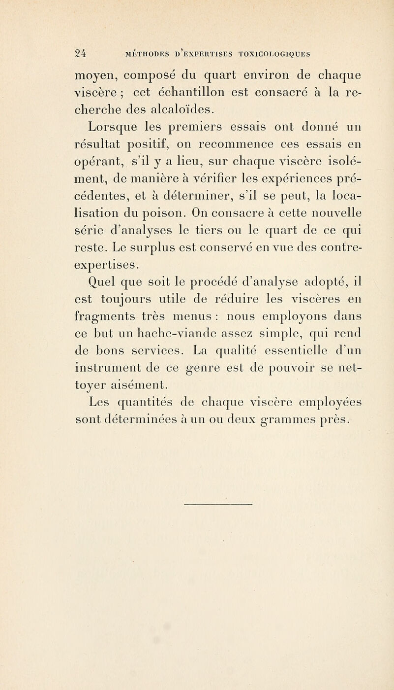 moyen, composé du quart environ de chaque viscère ; cet échantillon est consacré à la re- cherche des alcaloïdes. Lorsque les premiers essais ont donné un résultat positif, on recommence ces essais en opérant, s'il y a lieu, sur chaque viscère isolé- ment, de manière à vérifier les expériences pré- cédentes, et à déterminer, s'il se peut, la loca- lisation du poison. On consacre à cette nouvelle série d'analyses le tiers ou le quart de ce qui reste. Le surplus est conservé en vue des contre- expertises. Quel que soit le procédé d'analyse adopté, il est toujours utile de réduire les viscères en fragments très menus : nous employons dans ce but un hache-viande assez simple, qui rend de bons services. La qualité essentielle d'un instrument de ce genre est de pouvoir se net- toyer aisément. Les quantités de chaque viscère employées sont déterminées à un ou deux g-rammes près.