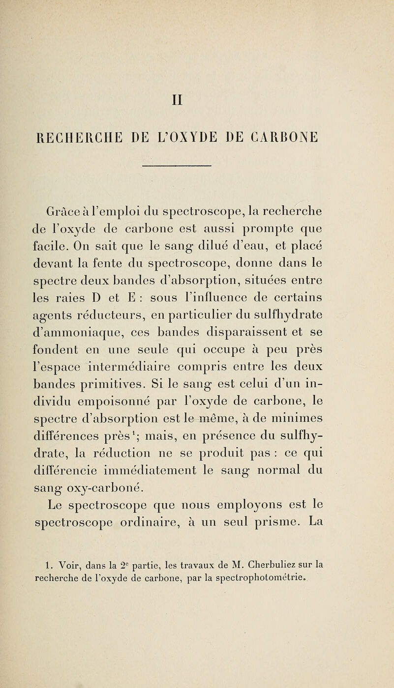 II RECHERCHE DE L'OXYDE DE CARBONE Grâce à l'emploi du spectroscope, la recherche de l'oxyde de carbone est aussi prompte que facile. On sait que le sang dilue d'eau, et placé devant la fente du spectroscope, donne dans le spectre deux bandes d'absorption, situées entre les raies D et E : sous l'influence de certains agents réducteurs, en particulier du sulfhydrate d'ammoniaque, ces bandes disparaissent et se fondent en une seule qui occupe à peu près l'espace intermédiaire compris entre les deux bandes primitives. Si le sang est celui d'un in- dividu empoisonné par l'oxyde de carbone, le spectre d'absorption est le même, à de minimes différences près*; mais, en présence du sulfhy- drate, la réduction ne se produit pas : ce qui différencie immédiatement le sang normal du sang oxy-carboné. Le spectroscope que nous employons est le spectroscope ordinaire, à un seul prisme. La 1. Voir, dans la 2° partie, les travaux de M. Cherbuliez sur la recherche de l'oxyde de carbone, par la specirophotométrie,.