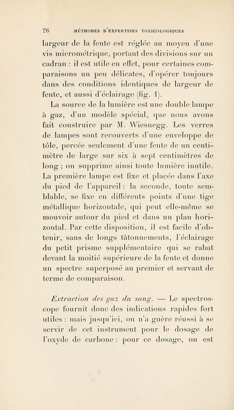 largeur de la fente est réglée au moyen d'une vis micrométrique, portant des divisions sur un cadran : il est utile en effet, pour certaines com- paraisons un peu délicates, d'opérer toujours dans des conditions identiques de largeur de fente, et aussi d'éclairage (fîg. 1). La source de la lumière est une double lampe à gaz, d'un modèle spécial, que nous avons fait construire par M. Wiesnegg. Les verres de lampes sont recouverts d'une enveloppe de tôle, percée seulement d'une fente de un centi- mètre de large sur six à sept centimètres de long; on supprime ainsi toute lumière inutile. La première lampe est fixe et placée dans l'axe du pied de l'appareil : la seconde, toute sem- blable, se fixe en différents points d'une tige métallique horizontale, qui peut elle-même se mouvoir autour du pied et dans un plan hori- zontal. Par cette disposition, il est facile d'ob- tenir, sans de longs tâtonnements, l'éclairage du petit prisme supplémentaire qui se rabat devant la moitié supérieure de la fente et donne un spectre superposé au premier et servant de terme de comparaison. Extraction des gaz du sang. — Le spectros- cope fournit donc des indications rapides fort utiles : mais jusqu'ici, on n'a guère réussi à se servir de cet instrument pour le dosage de l'oxyde de carbone : pour ce dosage, on est