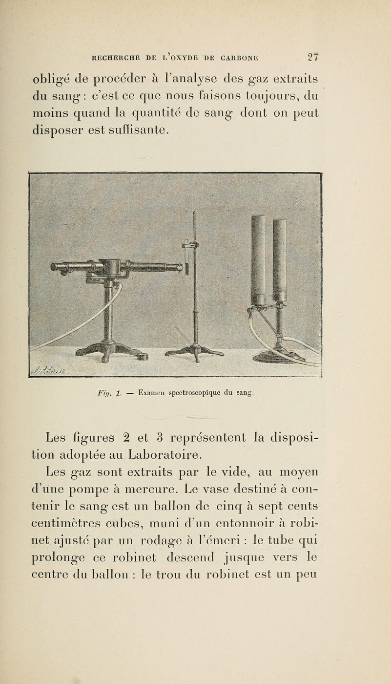 obligé de procéder à l'analyse des gaz extraits du sang: c'est ce que nous faisons toujours, du moins quand la quantité de sang dont on peut disposer est suffisante. .Jf^d^^c Fig. 1. —■ Examen spectroscopique du sang. Les figures 2 et 3 représentent la disposi- tion adoptée au Laboratoire. Les gaz sont extraits par le vide, au moyen d'une pompe à mercure. Le vase destiné à con- tenir le sang est un ballon de cinq à sept cents centimètres cubes, muni d'un entonnoir à robi- net ajusté par un rodage à l'émeri : le tube qui prolonge ce robinet descend jusque vers le centre du ballon : le trou du robinet est un peu