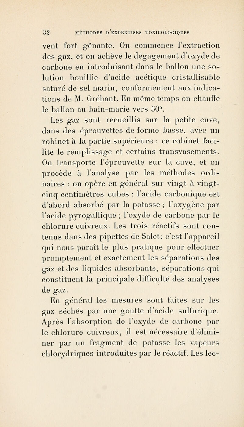 vent fort gênante. On commence l'extraction des gaz, et on achève le dégagement d'oxyde de carbone en introduisant dans le ballon une so- lution bouillie d'acide acétique cristallisable saturé de sel marin, conformément aux indica- tions de M. Gréhant. En même temps on chauffe le ballon au bain-marie vers 50''. Les gaz sont recueillis sur la petite cuve, dans des éprouvettes de forme basse, avec un robinet à la partie supérieure : ce robinet faci- lite le remplissage et certains transvasements. On transporte l'éprouvette sur la cuve, et on procède à l'analyse par les méthodes ordi- naires : on opère en général sur vingt à vingt- cinq centimètres cubes : l'acide carbonique est d'abord absorbé par la potasse ; l'oxygène par l'acide pyrogallique ; l'oxyde de carbone par le chlorure cuivreux. Les trois réactifs sont con- tenus dans des pipettes de Salet: c'est l'appareil qui nous paraît le plus pratique pour effectuer promptement et exactement les séparations des gaz et des liquides absorbants, séparations qui constituent la principale difficulté des analyses de gaz. En général les mesures sont faites sur les gaz séchés par une goutte d'acide sulfurique. Après l'absorption de l'oxyde de carbone par le chlorure cuivreux, il est nécessaire d'élimi- ner par un fragment de potasse les vapeurs chlorydriques introduites par le réactif. Les lec-