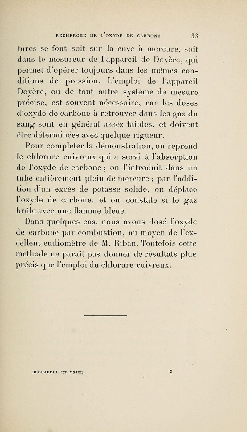 tures se font soit sur la cuve à mercure, soit dans le mesureur de l'appareil de Doyère, qui permet d'opérer toujours dans les mêmes con- ditions de pression. L'emploi de l'appareil Doyère, ou de tout autre système de mesure précise, est souvent nécessaire, car les doses d'oxyde de carbone à retrouver dans les gaz du sang sont en général assez faibles, et doivent être déterminées avec quelque rigueur. Pour compléter la démonstration, on reprend le chlorure cuivreux qui a servi à l'absorption de l'oxyde de carbone ; on l'introduit dans un tube entièrement plein de mercure ; par l'addi- tion d'un excès de potasse solide, on déplace l'oxyde de carbone, et on constate si le gaz brûle avec une flamme bleue. Dans quelques cas, nous avons dosé l'oxyde de carbone par combustion, au moyen de l'ex- cellent eudiomètre de M. Riban. Toutefois cette méthode ne paraît pas donner de résultats plus précis que l'emploi du chlorure cuivreux. BROUARDEL ET OGIER.