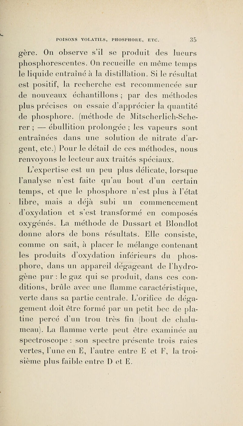 gère. On observe s'il se produit des lueurs phosphorescentes. On recueille en même temps le liquide entraîné à la distillation. Si le résultat est positif, la recherche est recommencée sur de nouveaux échantillons ; par des méthodes plus précises on essaie d'apprécier la quantité de phosphore, (méthode de Mitscherlich-Sche- rer ; — ébullition prolongée ; les vapeurs sont entraînées dans une solution de nitrate d'ar- gent, etc.) Pour le détail de ces méthodes, nous renvoyons le lecteur aux traités spéciaux. L'expertise est un peu plus délicate, lorsque l'analyse n'est faite qu'au bout d'un certain temps, et que le phosphore n'est plus à l'état libre, mais a déjà subi un commencement d'oxydation et s'est transformé en composés oxygénés. La méthode de Dussart et Blondlot donne alors de bons résultats. Elle consiste, comme on sait, à placer le mélange contenant les produits d'oxydation inférieurs du phos- phore, dans un appareil dégageant de l'hydro- gène pur : le gaz qui se produit, dans ces con- ditions, brûle avec une flamme caractéristique, verte dans sa partie centrale. L'orifice de déga- gement doit être formé par un petit bec de pla- tine percé d'un trou très fin (bout de chalu- meau). La flamme verte peut être examinée au spectroscope : son spectre présente trois raies vertes, l'une en E, l'autre entre E et F, la troi- sième plus faible entre D et E.