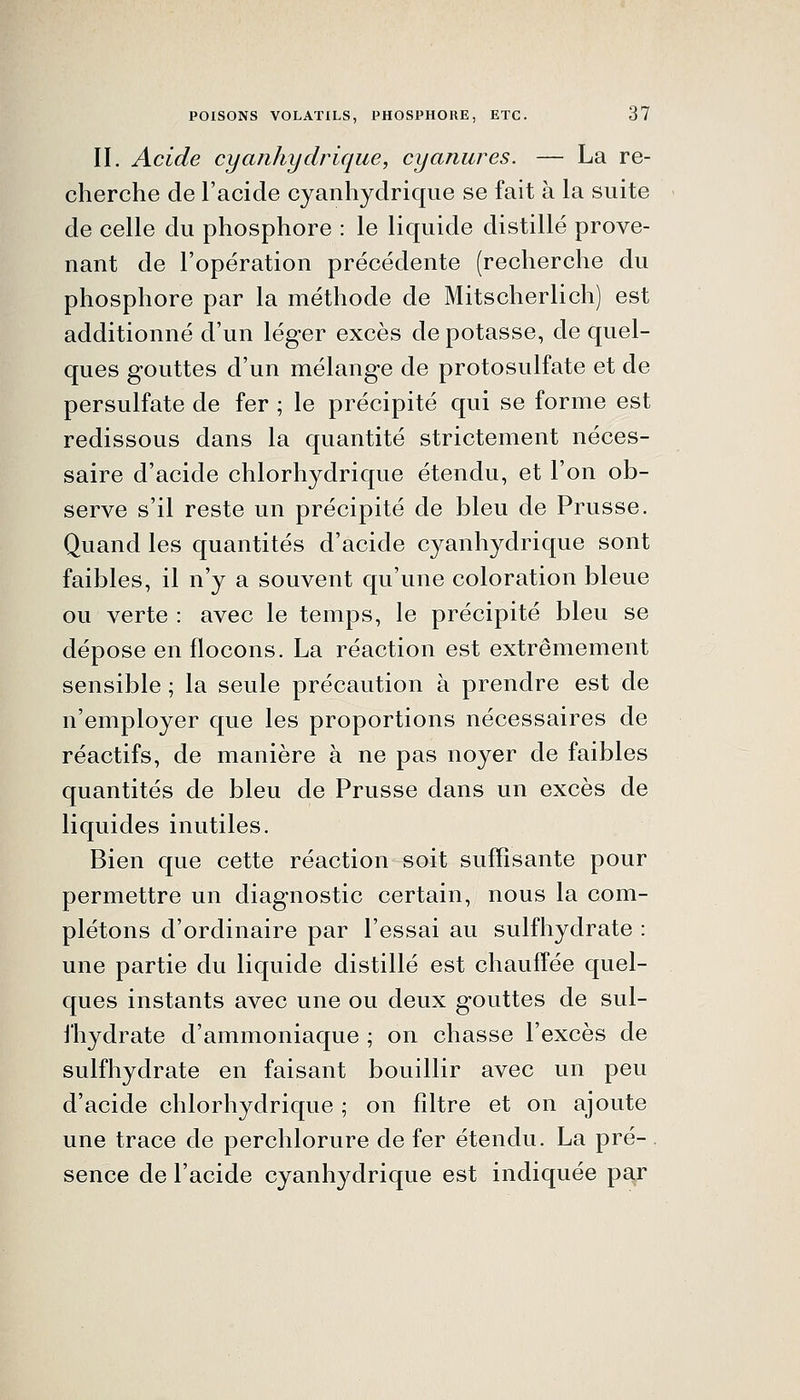 IL Acide cyajihydrique, cyanures. — La re- cherche de l'acide cyanhydrique se fait à la suite de celle du phosphore : le liquide distillé prove- nant de l'opération précédente (recherche du phosphore par la méthode de Mitscherlich) est additionné d'un léger excès de potasse, de quel- ques gouttes d'un mélange de protosulfate et de persulfate de fer ; le précipité qui se forme est redissous dans la quantité strictement néces- saire d'acide chlorhydrique étendu, et l'on ob- serve s'il reste un précipité de bleu de Prusse. Quand les quantités d'acide cyanhydrique sont faibles, il n'y a souvent qu'une coloration bleue ou verte : avec le temps, le précipité bleu se dépose en flocons. La réaction est extrêmement sensible ; la seule précaution à prendre est de n'employer que les proportions nécessaires de réactifs, de manière à ne pas noyer de faibles quantités de bleu de Prusse dans un excès de liquides inutiles. Bien que cette réaction soit suffisante pour permettre un diagnostic certain, nous la com- plétons d'ordinaire par l'essai au sulfhydrate : une partie du liquide distillé est chauffée quel- ques instants avec une ou deux gouttes de sul- l'hydrate d'ammoniaque ; on chasse l'excès de sulfhydrate en faisant bouillir avec un peu d'acide chlorhydrique ; on filtre et on ajoute une trace de perchlorure de fer étendu. La pré- sence de l'acide cyanhydrique est indiquée pa^r