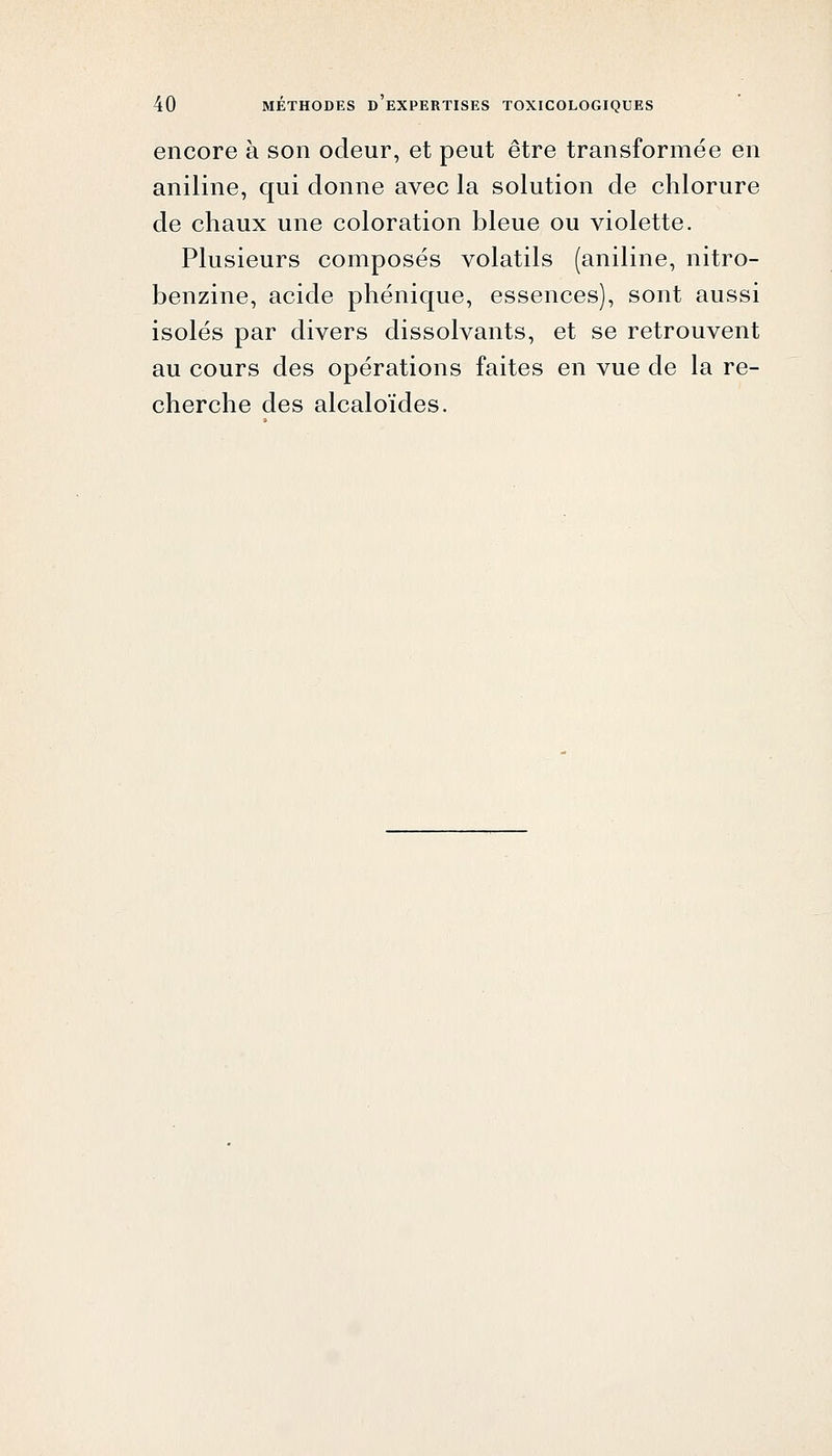 encore à son odeur, et peut être transformée en aniline, qui donne avec la solution de chlorure de chaux une coloration bleue ou violette. Plusieurs composés volatils (aniline, nitro- benzine, acide phénique, essences), sont aussi isolés par divers dissolvants, et se retrouvent au cours des opérations faites en vue de la re- cherche des alcaloïdes.