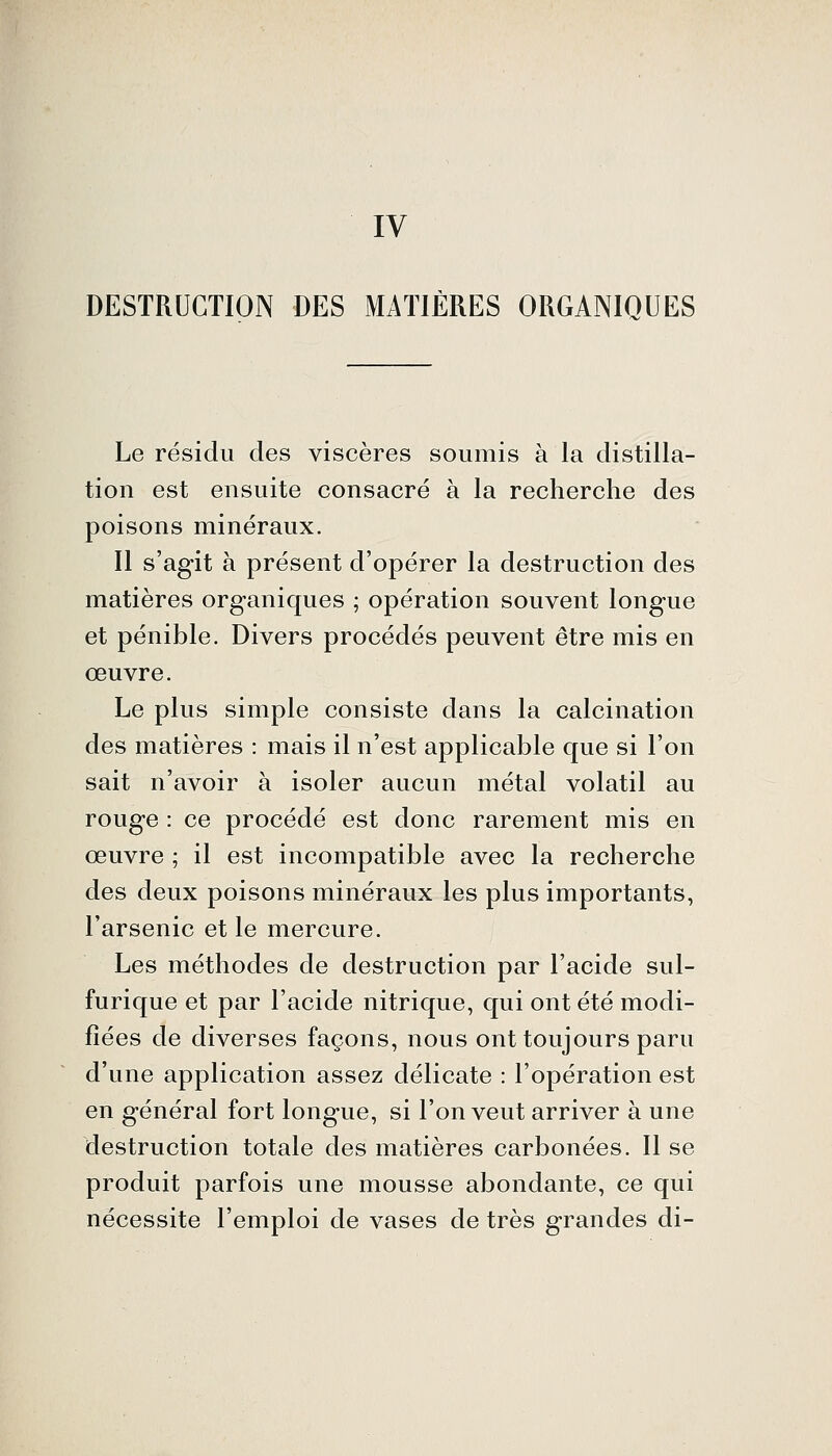 IV DESTRUCTION DES MATIÈRES ORGANIQUES Le résidu des viscères soumis à la distilla- tion est ensuite consacré à la recherche des poisons minéraux. Il s'agit à présent d'opérer la destruction des matières organiques ; opération souvent longue et pénible. Divers procédés peuvent être mis en œuvre. Le plus simple consiste dans la calcination des matières : mais il n'est applicable que si l'on sait n'avoir à isoler aucun métal volatil au rouge : ce procédé est donc rarement mis en œuvre ; il est incompatible avec la recherche des deux poisons minéraux les plus importants, l'arsenic et le mercure. Les méthodes de destruction par l'acide sul- furique et par l'acide nitrique, qui ont été modi- fiées de diverses façons, nous ont toujours paru d'une application assez délicate : l'opération est en général fort longue, si l'on veut arriver à une destruction totale des matières carbonées. Il se produit parfois une mousse abondante, ce qui nécessite l'emploi de vases de très grandes di-