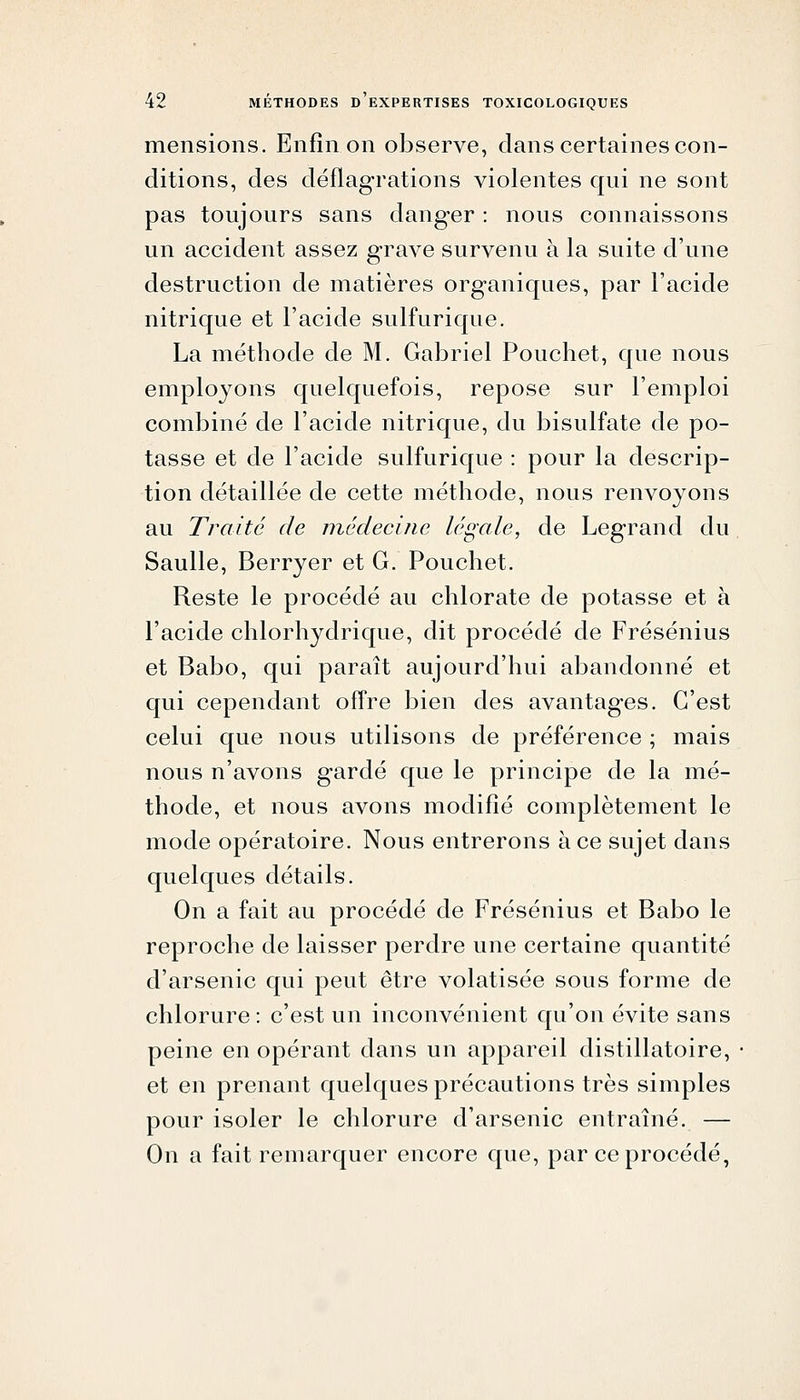 mensions. Enfin on observe, clans certaines con- ditions, des déflag-rations violentes qui ne sont pas toujours sans danger : nous connaissons un accident assez grave survenu à la suite d'une destruction de matières organiques, par l'acide nitrique et l'acide sulfurique. La méthode de M. Gabriel Pouchet, que nous employons quelquefois, repose sur l'emploi combiné de l'acide nitrique, du bisulfate de po- tasse et de l'acide sulfurique : pour la descrip- tion détaillée de cette méthode, nous renvoyons au Traité de médecine légale, de Legrand du Saulle, Berryer et G. Pouchet. Reste le procédé au chlorate de potasse et à l'acide chlorhydrique, dit procédé de Frésénius et Babo, qui paraît aujourd'hui abandonné et qui cependant offre bien des avantages. C'est celui que nous utilisons de préférence ; mais nous n'avons gardé que le principe de la mé- thode, et nous avons modifié complètement le mode opératoire. Nous entrerons à ce sujet dans quelques détails. On a fait au procédé de Frésénius et Babo le reproche de laisser perdre une certaine quantité d'arsenic qui peut être volatisée sous forme de chlorure : c'est un inconvénient qu'on évite sans peine en opérant dans un appareil distillatoire, et en prenant quelques précautions très simples pour isoler le chlorure d'arsenic entraîné. — On a fait remarquer encore que, par ce procédé,
