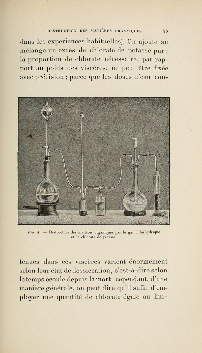 dans les expériences habituelles). On ajoute au mélange un excès de chlorate de potasse pur : la proportion de chlorate nécessaire, par rap- port au poids des viscères, ne peut être fixée avec précision ; parce que les doses d'eau con- Fig. 4. — Destruction des matières organiques par le gaz chlorhydrique et le chlorate de potasse. tenues dans ces viscères varient énormément selon leur état de dessiccation, c'est-à-dire selon le temps écoulé depuis la mort: cependant, d'une manière générale, on peut dire qu'il suffît d'em- ployer une quantité de chlorate égale au hui-