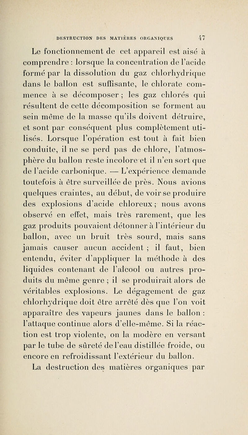 Le fonctionnement de cet appareil est aisé à comprendre : lorsque la concentration de l'acide formé par la dissolution du gaz chlorhydrique dans le ballon est suffisante, le chlorate com- mence à se décomposer ; les gaz chlorés qui résultent de cette décomposition se forment au sein même de la masse qu'ils doivent détruire, et sont par conséquent plus complètement uti- lisés. Lorsque l'opération est tout à fait bien conduite, il ne se perd pas de chlore, l'atmos- phère du ballon reste incolore et il n'en sort que de l'acide carbonique. — L'expérience demande toutefois à être surveillée de près. Nous avions quelques craintes, au début, de voir se produire des explosions d'acide chloreux ; nous avons observé en effet, mais très rarement, que les gaz produits pouvaient détonner à l'intérieur du ballon, avec un bruit très sourd, mais sans jamais causer aucun accident ; il faut, bien entendu, éviter d'appliquer la méthode à des liquides contenant de l'alcool ou autres pro- duits du même genre ; il se produirait alors de véritables explosions. Le dégagement de gaz chlorhydrique doit être arrêté dès que l'on voit apparaître des vapeurs jaunes dans le ballon : l'attaque continue alors d'elle-même. Si la réac- tion est trop violente, on la modère en versant par le tube de sûreté de l'eau distillée froide, ou encore en refroidissant l'extérieur du ballon. La destruction des matières organiques par