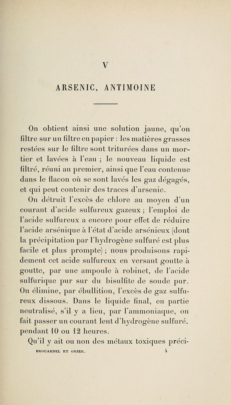 V ARSENIC, ANTIMOINE On obtient ainsi une solution jaune, qu'on filtre sur un filtre en papier : les matières grasses restées sur le filtre sont triturées dans un mor- tier et lavées à l'eau ; le nouveau liquide est filtré, réuni au premier, ainsi que l'eau contenue dans le flacon où se sont lavés les gaz dégagés, et qui peut contenir des traces d'arsenic. On détruit l'excès de chlore au moyen d'un courant d'acide sulfureux gazeux ; l'emploi de l'acide sulfureux a encore pour effet de réduire l'acide arsénique à l'état d'acide arsénieux (dont la précipitation par l'hydrogène sulfuré est plus facile et plus prompte) ; nous produisons rapi- dement cet acide sulfureux en versant goutte à goutte, par une ampoule à robinet, de l'acide sulfurique pur sur du bisulfite de soude pur. On élimine, par ébullition, l'excès de gaz sulfu- reux dissous. Dans le liquide final, en partie neutralisé, s'il y a lieu, par l'ammoniaque, on fait passer un courant lent d'hydrogène sulfuré, pendant 10 ou 12 heures. Qu'il y ait ou non des métaux toxiques préci- BROUARDEL ET OGIER. 4
