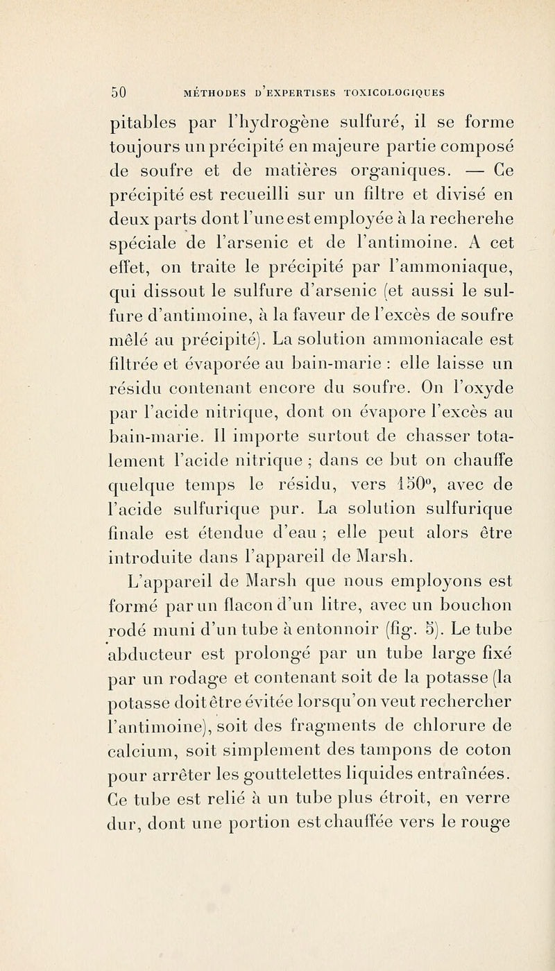 pitables par l'hydrogène sulfuré, il se forme toujours un précipité en majeure partie composé de soufre et de matières organiques. — Ce précipité est recueilli sur un filtre et divisé en deux parts dont l'une est employée à la recherche spéciale de l'arsenic et de l'antimoine. A cet effet, on traite le précipité par l'ammoniaque, qui dissout le sulfure d'arsenic (et aussi le sul- fure d'antimoine, à la faveur de l'excès de soufre mêlé au précipité). La solution ammoniacale est filtrée et évaporée au bain-marie : elle laisse un résidu contenant encore du soufre. On l'oxyde par l'acide nitrique, dont on évapore l'excès au bain-marie. Il importe surtout de chasser tota- lement l'acide nitrique ; dans ce but on chauffe quelque temps le résidu, vers 150'^, avec de l'acide sulfurique pur. La solution sulfurique finale est étendue d'eau ; elle peut alors être introduite dans l'appareil de Marsh. L'appareil de Marsh que nous employons est formé par un flacon d'un litre, avec un bouchon rodé muni d'un tube à entonnoir (fig. 5). Le tube abducteur est prolongé par un tube large fixé par un rodage et contenant soit de la potasse (la potasse doit être évitée lorsqu'on veut rechercher l'antimoine), soit des fragments de chlorure de calcium, soit simplement des tampons de coton pour arrêter les gouttelettes liquides entraînées. Ce tube est relié à un tube plus étroit, en verre dur, dont une portion est chauffée vers le rouge