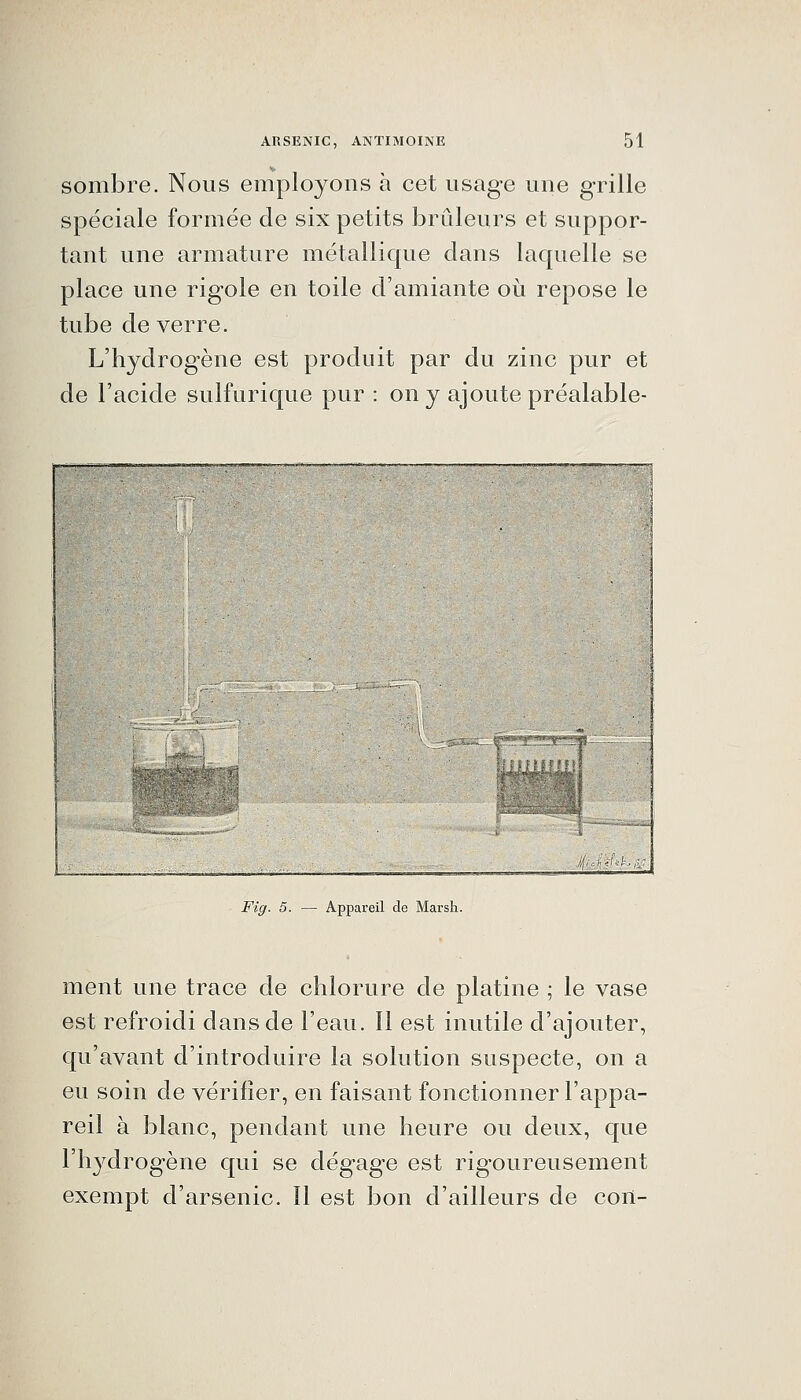 sombre. Nous employons à cet usage une grille spéciale formée de six petits brûleurs et suppor- tant une armature métallique dans laquelle se place une rigole en toile d'amiante où repose le tube de verre. L'hydrogène est produit par du zinc pur et de l'acide sulfurique pur : on y ajoute préalable- , , 1 v-'---.,^ . ..ÂiAh é4^^ Fig. 5. — Appareil de Marsh. ment une trace de chlorure de platine ; le vase est refroidi dans de l'eau. Il est inutile d'ajouter, qu'avant d'introduire la solution suspecte, on a eu soin de vérifier, en faisant fonctionner l'appa- reil à blanc, pendant une heure ou deux, que l'hydrogène qui se dégage est rigoureusement exempt d'arsenic. Il est bon d'ailleurs de con-