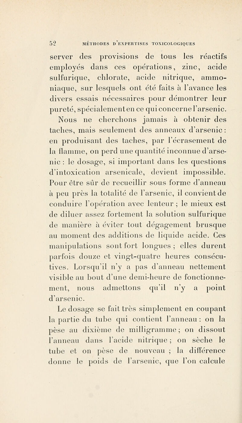 server des provisions de tous les réactifs employés dans ces opérations, zinc, acide sulfurique, chlorate, acide nitrique, ammo- niaque, sur lesquels ont été faits à l'avance les divers essais nécessaires pour démontrer leur pureté, spécialement en ce qui concerne l'arsenic. Nous ne cherchons jamais à obtenir des taches, mais seulement des anneaux d'arsenic : en produisant des taches, par l'écrasement de la flamme, on perd une quantité inconnue d'arse- nic : le dosage, si important dans les questions d'intoxication arsenicale, devient impossible. Pour être sûr de recueillir sous forme d'anneau à peu près la totalité de l'arsenic, il convient de conduire l'opération avec lenteur ; le mieux est de diluer assez fortement la solution sulfurique de manière à éviter tout dégagement brusque au moment des additions de liquide acide. Ces manipulations sont fort longues ; elles durent parfois douze et vingt-quatre heures consécu- tives. Lorsqu'il n'y a pas d'anneau nettement visible au bout d'une demi-heure de fonctionne- ment, nous admettons qu'il n'y a point d'arsenic. Le dosage se fait très simplement en coupant la partie du tube qui contient l'anneau : on la pèse au dixième de milligramme ; on dissout l'anneau dans l'acide nitrique ; on sèche le tube et on pèse de nouveau ; la différence donne le poids de l'arsenic, que l'on calcule