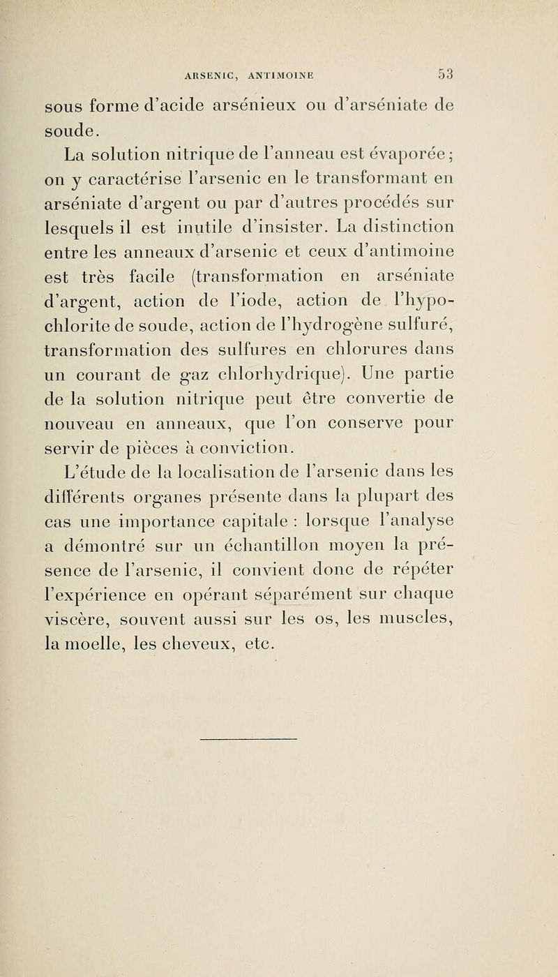 SOUS forme d'acide arsénieux ou d'arséniate de soude. La solution nitrique de l'anneau est évaporée ; on y caractérise l'arsenic en le transformant en arséniate d'argent ou par d'autres procédés sur lesquels il est inutile d'insister. La distinction entre les anneaux d'arsenic et ceux d'antimoine est très facile (transformation en arséniate d'argent, action de l'iode, action de l'hypo- chlorite de soude, action de l'hydrogène sulfuré, transformation des sulfures en chlorures dans un courant de gaz chlorhydrique). Une partie de la solution nitrique peut être convertie de nouveau en anneaux, que l'on conserve pour servir de pièces à conviction. L'étude de la localisation de l'arsenic dans les différents organes présente dans la plupart des cas une importance capitale : lorsque l'analyse a démontré sur un échantillon moyen la pré- sence de l'arsenic, il convient donc de répéter l'expérience en opérant séparément sur chaque viscère, souvent aussi sur les os, les muscles, la moelle, les cheveux, etc.