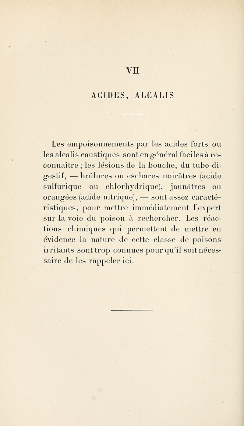 ACIDES, ALCALIS Les empoisonnements par les acides forts ou les alcalis caustiques sont en général faciles à re- connaître ; les lésions de la bouche, du tube di- gestif, — brûlures ou eschares noirâtres (acide sulfurique ou chlorhydrique), jaunâtres ou orangées (acide nitrique), — sont assez caracté- ristiques, pour mettre immédiatement l'expert sur la voie du poison à rechercher. Les réac- tions chimiques qui permettent de mettre en évidence la nature de cette classe de poisons irritants sont trop connues pour qu'il soit néces- saire de les rappeler ici.