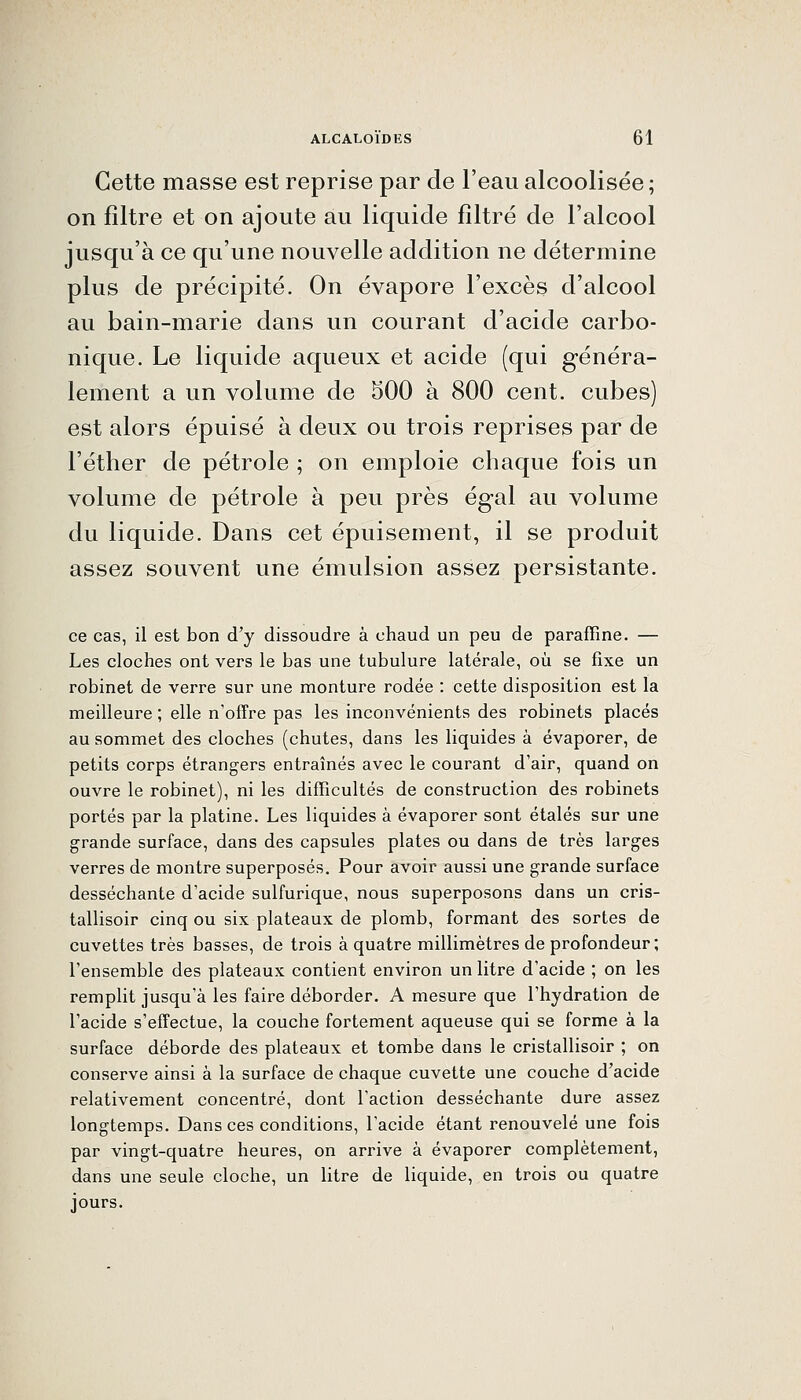Cette masse est reprise par de l'eau alcoolisée ; on filtre et on ajoute au liquide filtré de l'alcool jusqu'à ce qu'une nouvelle addition ne détermine plus de précipité. On évapore l'excès d'alcool au bain-marie dans un courant d'acide carbo- nique. Le liquide aqueux et acide (qui généra- lement a un volume de 500 à 800 cent, cubes) est alors épuisé à deux ou trois reprises par de l'éther de pétrole ; on emploie chaque fois un volume de pétrole à peu près égal au volume du liquide. Dans cet épuisement, il se produit assez souvent une émulsion assez persistante. ce cas, il est bon d'y dissoudre à chaud un peu de paraffine. — Les cloches ont vers le bas une tubulure latérale, où se fixe un robinet de verre sur une monture rodée : cette disposition est la meilleure ; elle n'offre pas les inconvénients des robinets placés au sommet des cloches (chutes, dans les liquides à évaporer, de petits corps étrangers entraînés avec le courant d'air, quand on ouvre le robinet), ni les difficultés de construction des robinets portés par la platine. Les liquides à évaporer sont étalés sur une grande surface, dans des capsules plates ou dans de très larges verres de montre superposés. Pour avoir aussi une grande surface desséchante d'acide sulfurique, nous superposons dans un cris- tallisoir cinq ou six plateaux de plomb, formant des sortes de cuvettes très basses, de trois à quatre millimètres de profondeur; l'ensemble des plateaux contient environ un litre d'acide ; on les remplit jusqu'à les faire déborder. A mesure que l'hydration de l'acide s'effectue, la couche fortement aqueuse qui se forme à la surface déborde des plateaux et tombe dans le cristallisoir ; on conserve ainsi à la surface de chaque cuvette une couche d'acide relativement concentré, dont l'action desséchante dure assez longtemps. Dans ces conditions, l'acide étant renouvelé une fois par vingt-quatre heures, on arrive à évaporer complètement, dans une seule cloche, un litre de liquide, en trois ou quatre jours.