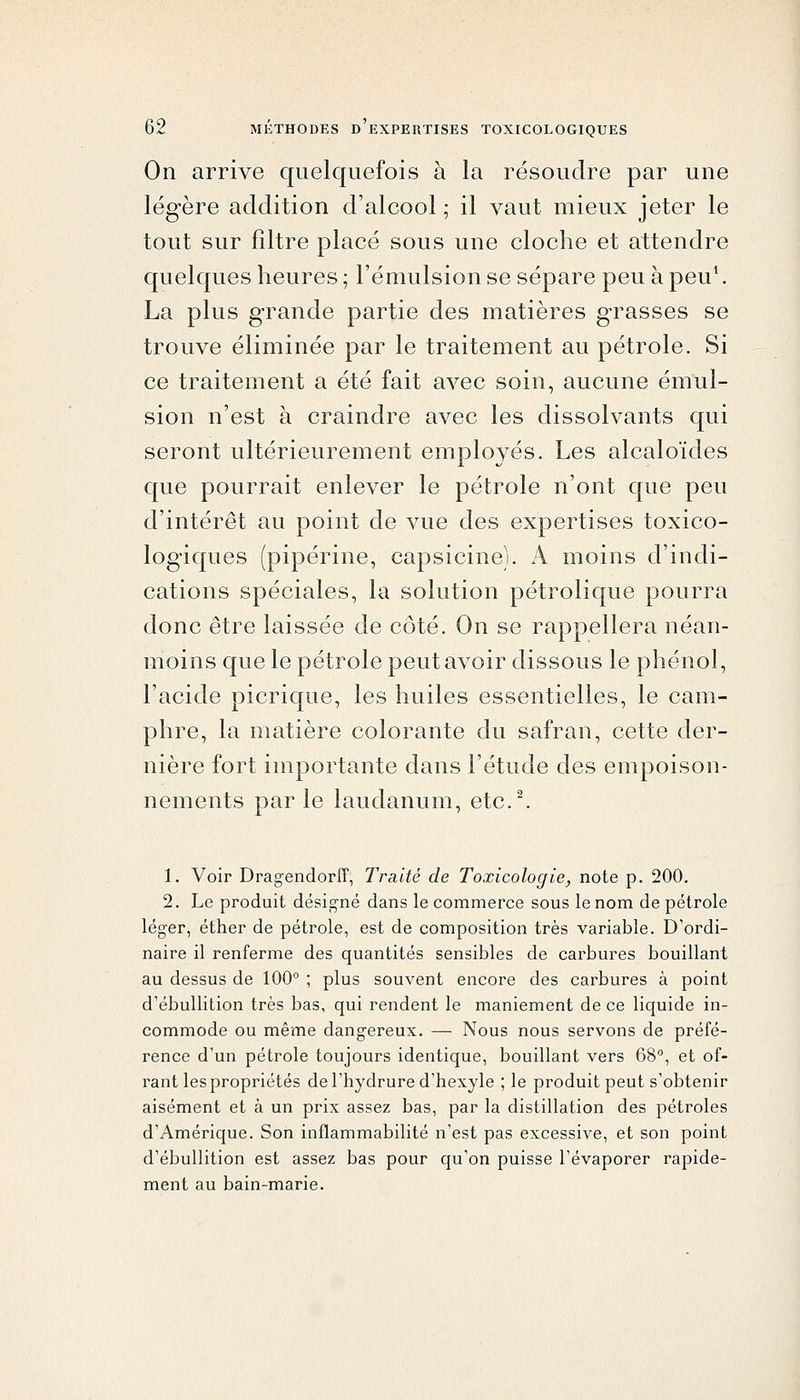 On arrive quelquefois à la résoudre par une légère addition d'alcool ; il vaut mieux jeter le tout sur filtre placé sous une cloche et attendre quelques heures ; l'émulsion se sépare peu à peu\ La plus grande partie des matières grasses se trouve éliminée par le traitement au pétrole. Si ce traitement a été fait avec soin, aucune émul- sion n'est à craindre avec les dissolvants qui seront ultérieurement employés. Les alcaloïdes que pourrait enlever le pétrole n'ont que peu d'intérêt au point de vue des expertises toxico- logiques (pipérine, capsicine). A moins d'indi- cations spéciales, la solution pétrolique pourra donc être laissée de côté. On se rappellera néan- moins que le pétrole peut avoir dissous le phénol, l'acide picrique, les huiles essentielles, le cam- phre, la matière colorante du safran, cette der- nière fort importante dans l'étude des empoison- nements par le laudanum, etc.^ 1. Voir Dragendorff, Traité de Toxicologie, note p. 200. 2. Le produit désigné dans le commerce sous le nom de pétrole léger, éther de pétrole, est de composition très variable. D'ordi- naire il renferme des quantités sensibles de carbures bouillant au dessus de 100° ; plus souvent encore des carbures à point d'ébuUition très bas, qui rendent le maniement de ce liquide in- commode ou même dangereux. — Nous nous servons de préfé- rence d'un pétrole toujours identique, bouillant vers 68°, et of- rant les propriétés del'hydrure d'hexyle ; le produit peut s'obtenir aisément et à un prix assez bas, par la distillation des pétroles d'Amérique. Son inflammabilité n'est pas excessive, et son point d'ébuUition est assez bas pour qu'on puisse l'évaporer rapide- ment au bain-marie.