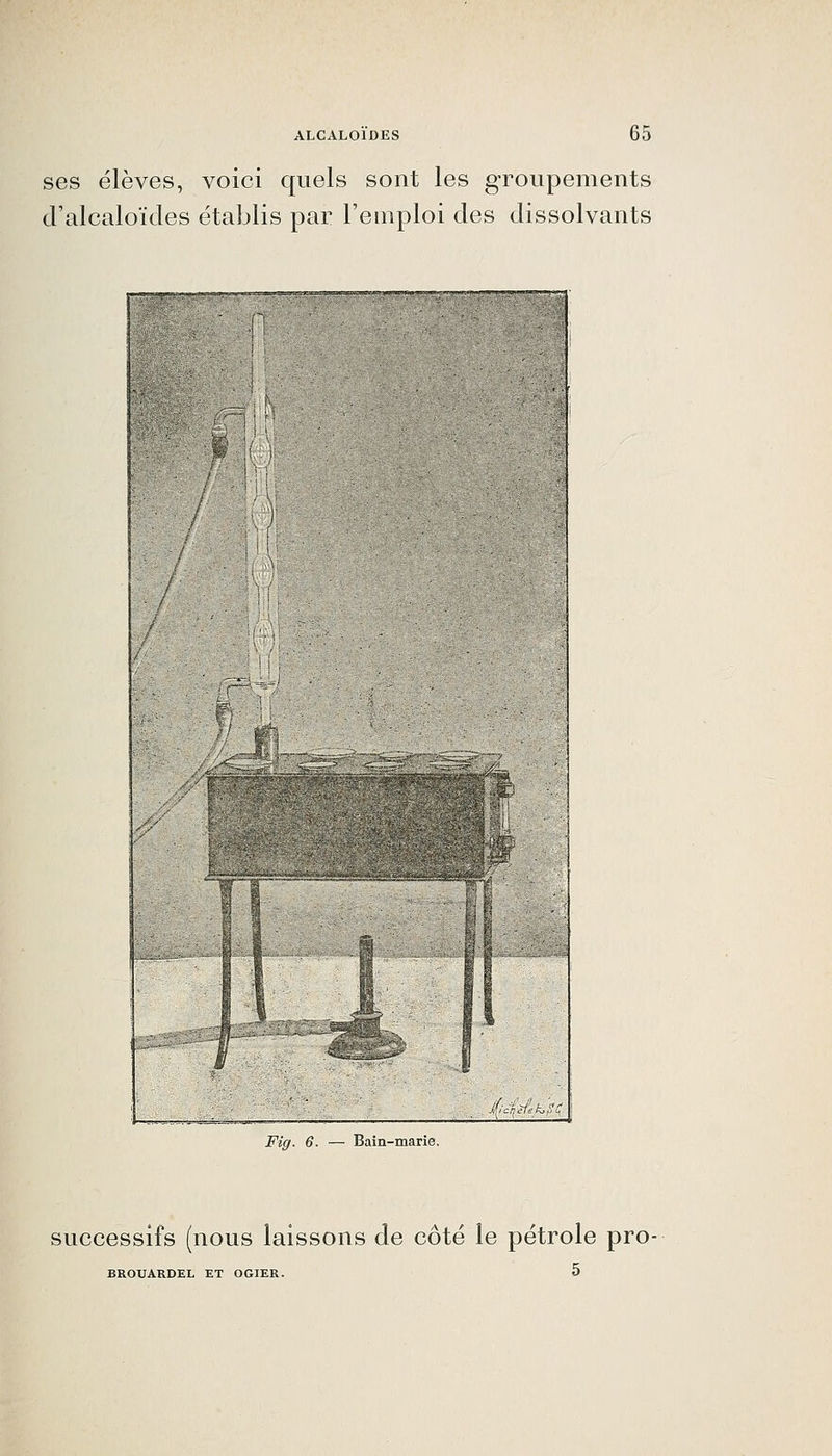 ses élèves, voici quels sont les groupements d'alcaloïdes établis par l'emploi des dissolvants r' 'M j(,.7idi:j^i Fig. 6. — Bain-marie. successifs (nous laissons de côté le pétrole pro- BROUARDEL ET OGIER.