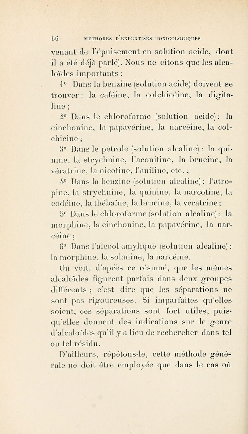 venant de l'épuisement en solution acide, dont il a été déjà parlé). Nous ne citons que les alca- loïdes importants : 1*^ Dans la benzine (solution acide) doivent se trouver : la caféine, la colchicéine, la digita- line ; 2^ Dans le chloroforme (solution acide) : la cinchonine, la papavérine, la narcéine, la col- chicine ; 3^ Dans le pétrole (solution alcaline) : la qui- nine, la strychnine, l'aconitine, la brucine, la vératrine, la nicotine, l'aniline, etc. ; k^ Dans la benzine (solution alcaline) : l'atro- pine, la str^^chnine, la quinine, la narcotine, la codéine, la thébaïne, la brucine, la vératrine; 5*^ Dans le chloroforme (solution alcaline) : la morphine, la cinchonine, la papavérine, la nar- céine ; 6*^ Dans l'alcool amylique (solution alcaline) : la morphine, la solanine, la narcéine. On voit, d'après ce résumé, que les mêmes alcaloïdes figurent parfois dans deux groupes différents ; c'est dire que les séparations ne sont pas rigoureuses. Si imparfaites qu'elles soient, ces séparations sont fort utiles, puis- qu'elles donnent des indications sur le genre d'alcaloïdes qu'il y a lieu de rechercher dans tel ou tel résidu. D'ailleurs, répétons-le, cette méthode géné- rale ne doit être employée que dans le cas oii