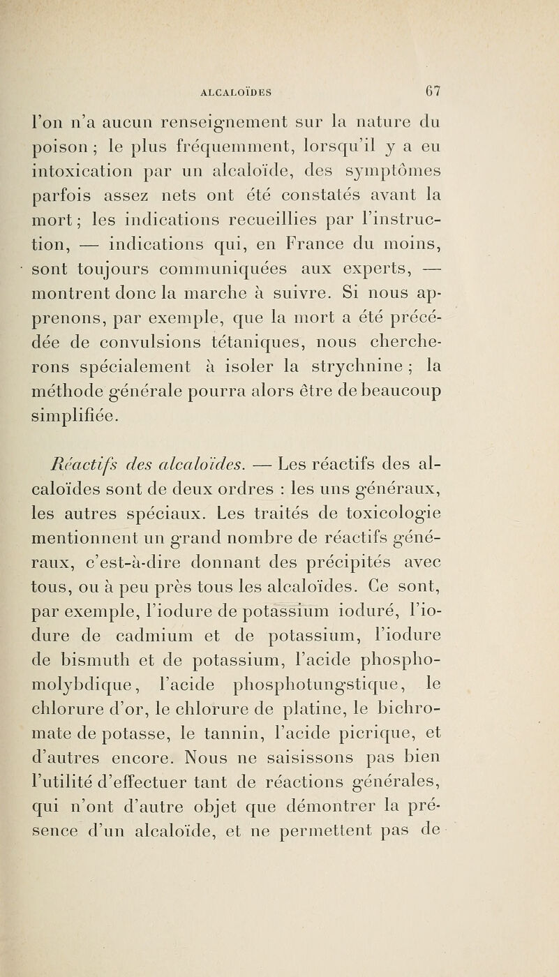 l'on n'a aucun renseignement sur la nature du poison ; le plus fréquemment, lorsqu'il y a eu intoxication par un alcaloïde, des symptômes parfois assez nets ont été constatés avant la mort ; les indications recueillies par l'instruc- tion, — indications qui, en France du moins, sont toujours communiquées aux experts, — montrent donc la marche à suivre. Si nous ap- prenons, par exemple, que la mort a été précé- dée de convulsions tétaniques, nous cherche- rons spécialement à isoler la strychnine ; la méthode générale pourra alors être de beaucoup simplifiée. Réactifs des alcaloïdes. — Les réactifs des al- caloïdes sont de deux ordres : les uns généraux, les autres spéciaux. Les traités de toxicologie mentionnent un g-rand nombre de réactifs géné- raux, c'est-à-dire donnant des précipités avec tous, ou à peu près tous les alcaloïdes. Ce sont, par exemple, l'iodure de potassium ioduré, l'io- dure de cadmium et de potassium, l'iodure de bismuth et de potassium, l'acide phospho- molybdique, l'acide phosphotungstique, le chlorure d'or, le chlorure de platine, le bichro- mate de potasse, le tannin, l'acide picrique, et d'autres encore. Nous ne saisissons pas bien l'utilité d'effectuer tant de réactions générales, qui n'ont d'autre objet que démontrer la pré- sence d'un alcaloïde, et ne permettent pas de