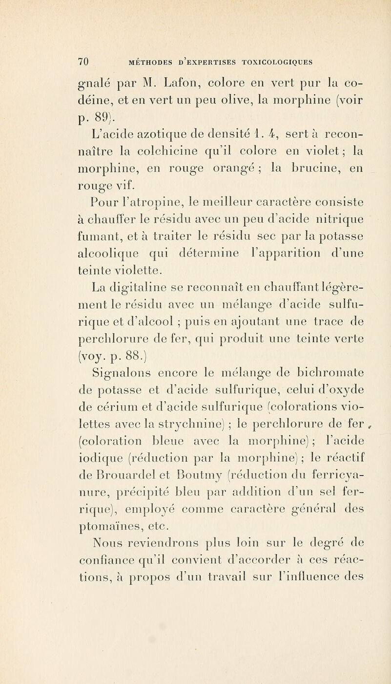 gnalé par M. Lafon, colore en vert pur la co- déine, et en vert un peu olive, la morphine (voir p. 89). L'acide azotique de densité 1. 4, sert à recon- naître la colchicine qu'il colore en violet ; la morphine, en rouge orangé ; la brucine, en rouge vif. Pour l'atropine, le meilleur caractère consiste à chauffer le résidu avec un peu d'acide nitrique fumant, et à traiter le résidu sec par la potasse alcoolique qui détermine l'apparition d'une teinte violette. La digitaline se reconnaît en chauffant légère- ment le résidu avec un mélange d'acide sulfu- rique et d'alcool ; puis en ajoutant une trace de perchlorure de fer, qui produit une teinte verte (voy. p. 88.) Signalons encore le mélang-e de bichromate de potasse et d'acide sulfurique, celui d'oxyde de cérium et d'acide sulfurique (colorations vio- lettes avec la str3^chnine) ; le perchlorure de fer (coloration bleue avec la morphine) ; l'acide iodique (réduction par la morphine) ; le réactif de Brouardel et Boutmy (réduction du ferricya- nure, précipité bleu par addition d'un sel fer- rique), employé comme caractère général des ptomaïnes, etc. Nous reviendrons plus loin sur le degré de confiance qu'il convient d'accorder à ces réac- tions, à propos d'un travail sur l'influence des