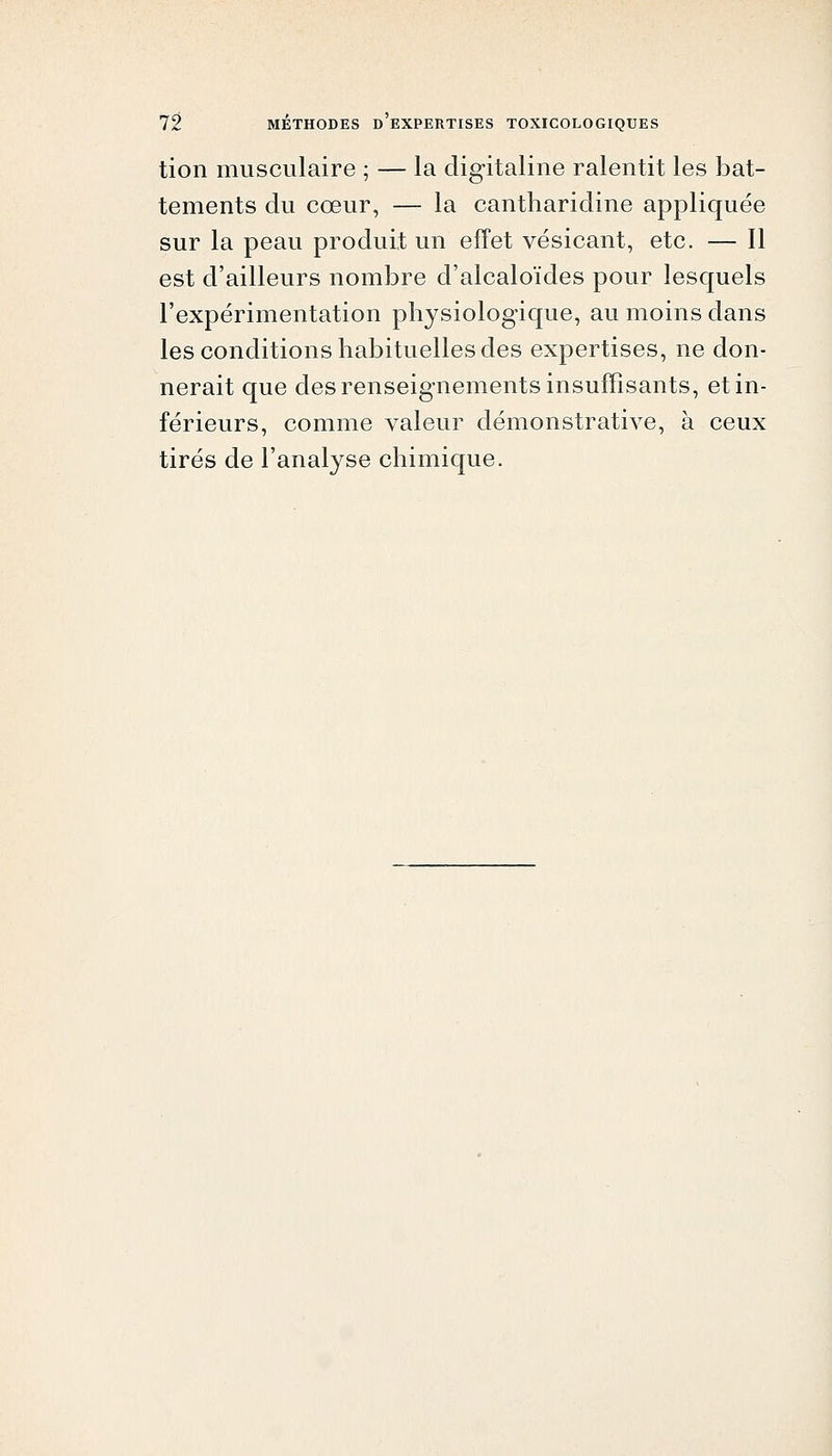 tion musculaire ; — la digitaline ralentit les bat- tements du cœur, — la cantharidine appliquée sur la peau produit un effet vésicant, etc. — Il est d'ailleurs nombre d'alcaloïdes pour lesquels l'expérimentation physiologique, au moins dans les conditions habituelles des expertises, ne don- nerait que des renseignements insuffisants, et in- férieurs, comme valeur démonstrative, à ceux tirés de l'analyse chimique.