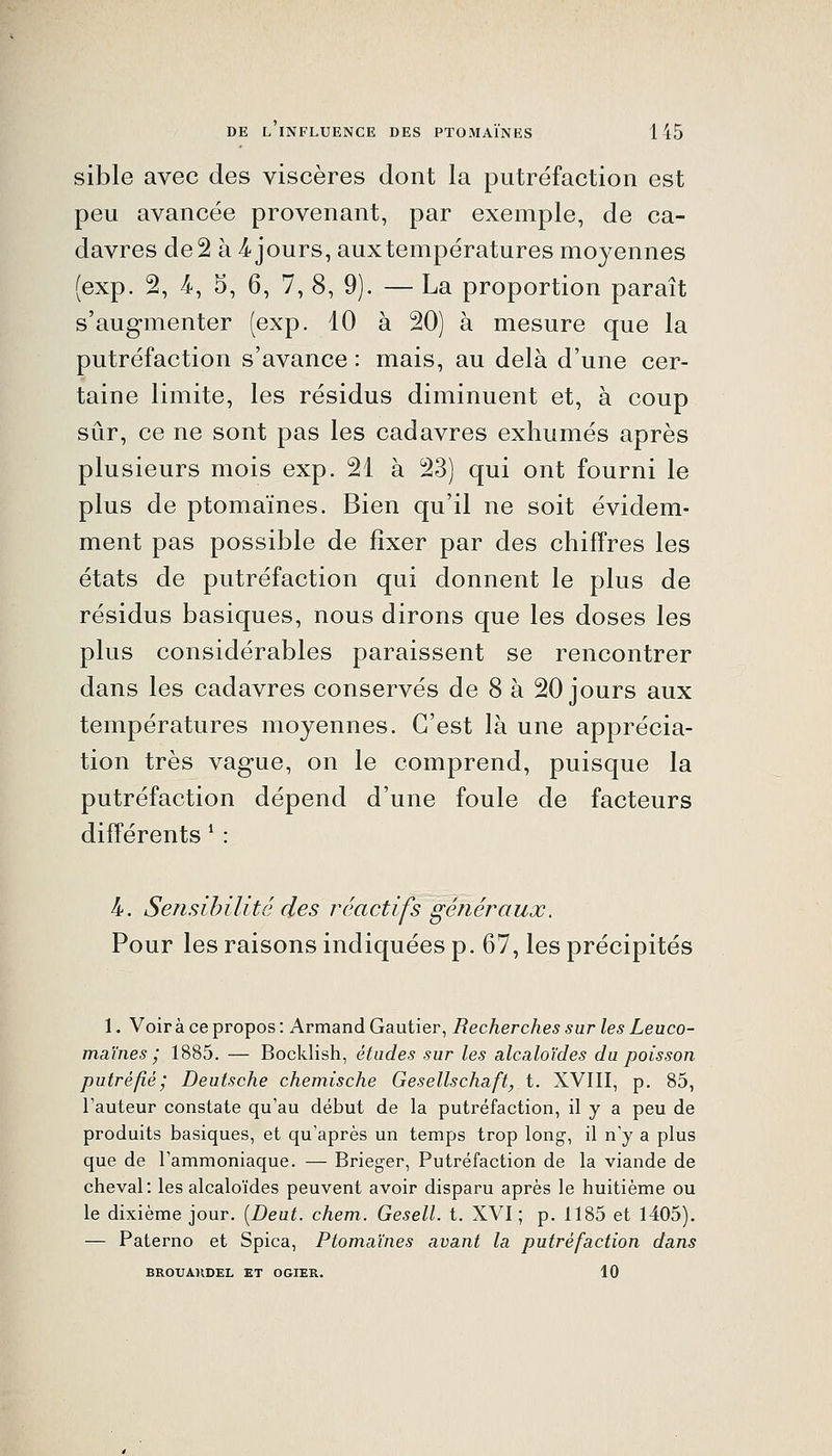 sible avec des viscères dont la putréfaction est peu avancée provenant, par exemple, de ca- davres de 2 à 4^ jours, aux températures moyennes (exp. 2, 4-, 5, 6, 7, 8, 9). — La proportion paraît s'augmenter (exp. 10 à 20) à mesure que la putréfaction s'avance : mais, au delà d'une cer- taine limite, les résidus diminuent et, à coup sûr, ce ne sont pas les cadavres exhumés après plusieurs mois exp. 21 à 23) qui ont fourni le plus de ptomaïnes. Bien qu'il ne soit évidem- ment pas possible de fixer par des chiffres les états de putréfaction qui donnent le plus de résidus basiques, nous dirons que les doses les plus considérables paraissent se rencontrer dans les cadavres conservés de 8 à 20 jours aux températures moyennes. C'est là une apprécia- tion très vague, on le comprend, puisque la putréfaction dépend d'une foule de facteurs différents * : 4-. Sensibilité des réactifs généraux. Pour les raisons indiquées p. 67, les précipités 1. Voir à ce propos : Armand Gautier, Recherches sur les Leuco- maïnes ^ 1885. — Bocklish, études sur les alcaloïdes du poisson putréfié; Deutsche chemische Gesellschaft, t. XVIII, p. 85, l'auteur constate qu'au début de la putréfaction, il y a peu de produits basiques, et qu'après un temps trop long-, il n'y a plus que de l'ammoniaque. — Brieger, Putréfaction de la viande de cheval: les alcaloïdes peuvent avoir disparu après le huitième ou le dixième jour. [Deut. chem. Gesell. t. XVI; p. 1185 et 1405). — Paterno et Spica, Ptomaïnes avant la putréfaction dans BROUAKDEL ET OGIER. 10