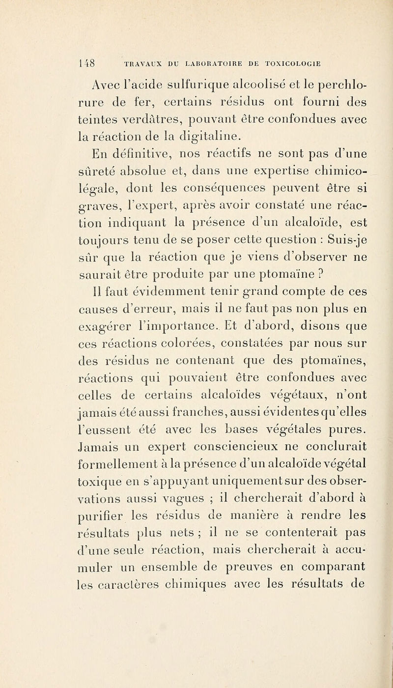 Avec l'acide sulfurique alcoolisé et le perchlo- riire de fer, certains résidus ont fourni des teintes verdâtres, pouvant être confondues avec la réaction de la digitaline. En définitive, nos réactifs ne sont pas d'une sûreté absolue et, dans une expertise chimico- légale, dont les conséquences peuvent être si graves, l'expert, après avoir constaté une réac- tion indiquant la présence d'un alcaloïde, est toujours tenu de se poser cette question : Suis-je sûr que la réaction que je viens d'observer ne saurait être produite par une ptomaïne ? Il faut évidemment tenir grand compte de ces causes d'erreur, mais il ne faut pas non plus en exagérer l'importance. Et d'abord, disons que ces réactions colorées, constatées par nous sur des résidus ne contenant que des ptomaïnes, réactions qui pouvaient être confondues avec celles de certains alcaloïdes végétaux, n'ont jamais été aussi franches, aussi évidentes qu'elles l'eussent été avec les bases végétales pures. Jamais un expert consciencieux ne conclurait formellement à la présence d'un alcaloïde végétal toxique en s'appuyant uniquement sur des obser- vations aussi vagues ; il chercherait d'abord à purifier les résidus de manière à rendre les résultats plus nets ; il ne se contenterait pas d'une seule réaction, mais chercherait à accu- muler un ensemble de preuves en comparant les caracLères chimiques avec les résultats de